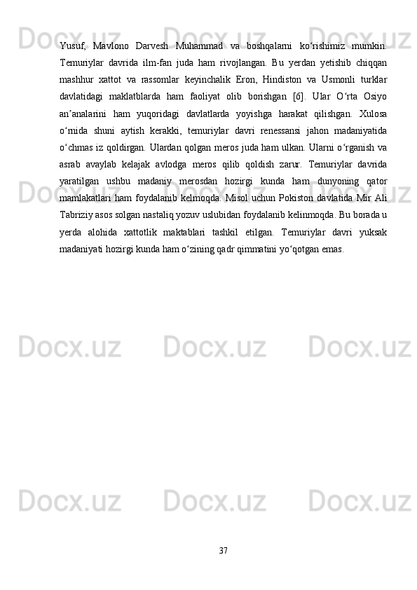 Yusuf,   Mavlono   Darvesh   Muhammad   va   boshqalarni   ko rishimiz   mumkin.ʻ
Temuriylar   davrida   ilm-fan   juda   ham   rivojlangan.   Bu   yerdan   yetishib   chiqqan
mashhur   xattot   va   rassomlar   keyinchalik   Eron,   Hindiston   va   Usmonli   turklar
davlatidagi   maklatblarda   ham   faoliyat   olib   borishgan   [6].   Ular   O rta   Osiyo	
ʻ
an analarini   ham   yuqoridagi   davlatlarda   yoyishga   harakat   qilishgan.   Xulosa	
ʼ
o rnida   shuni   aytish   kerakki,   temuriylar   davri   renessansi   jahon   madaniyatida
ʻ
o chmas iz qoldirgan. Ulardan qolgan meros juda ham ulkan. Ularni o rganish va
ʻ ʻ
asrab   avaylab   kelajak   avlodga   meros   qilib   qoldish   zarur.   Temuriylar   davrida
yaratilgan   ushbu   madaniy   merosdan   hozirgi   kunda   ham   dunyoning   qator
mamlakatlari   ham   foydalanib  kelmoqda.   Misol  uchun   Pokiston   davlatida  Mir   Ali
Tabriziy asos solgan nastaliq yozuv uslubidan foydalanib kelinmoqda. Bu borada u
yerda   alohida   xattotlik   maktablari   tashkil   etilgan.   Temuriylar   davri   yuksak
madaniyati hozirgi kunda ham o zining qadr qimmatini yo qotgan emas.	
ʻ ʻ
37 