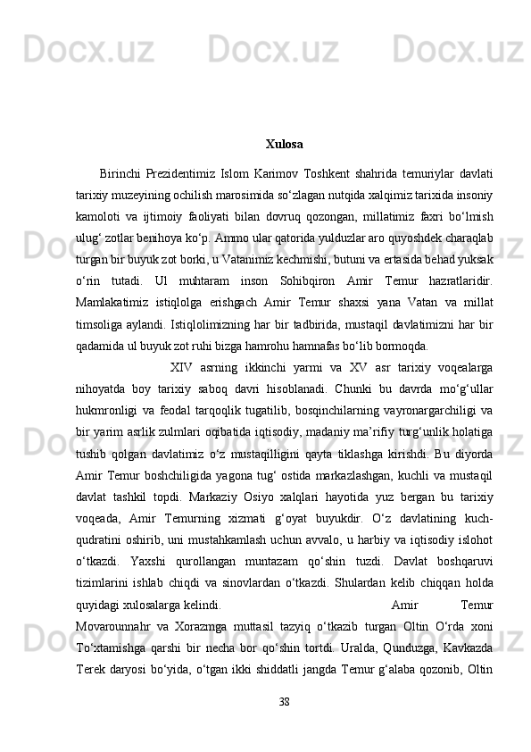 Xulosa
Birinchi   Prezidentimiz   Islom   Karimov   Toshkent   shahrida   temuriylar   davlati
tarixiy muzeyining ochilish marosimida so‘zlagan nutqida xalqimiz tarixida insoniy
kamoloti   va   ijtimoiy   faoliyati   bilan   dovruq   qozongan,   millatimiz   faxri   bo‘lmish
ulug‘ zotlar benihoya ko‘p. Ammo ular qatorida yulduzlar aro quyoshdek charaqlab
turgan bir buyuk zot borki, u Vatanimiz kechmishi, butuni va ertasida behad yuksak
o‘rin   tutadi.   Ul   muhtaram   inson   Sohibqiron   Amir   Temur   hazratlaridir.
Mamlakatimiz   istiqlolga   erishgach   Amir   Temur   shaxsi   yana   Vatan   va   millat
timsoliga   aylandi.   Istiqlolimizning   har   bir   tadbirida,   mustaqil   davlatimizni   har   bir
qadamida ul buyuk zot ruhi bizga hamrohu hamnafas bo‘lib bormoqda.  
XIV   asrning   ikkinchi   yarmi   va   XV   asr   tarixiy   voqealarga
nihoyatda   boy   tarixiy   saboq   davri   hisoblanadi.   Chunki   bu   davrda   mo‘g‘ullar
hukmronligi   va   feodal   tarqoqlik   tugatilib,   bosqinchilarning   vayronargarchiligi   va
bir yarim asrlik zulmlari oqibatida iqtisodiy, madaniy ma’rifiy turg‘unlik holatiga
tushib   qolgan   davlatimiz   o‘z   mustaqilligini   qayta   tiklashga   kirishdi.   Bu   diyorda
Amir  Temur  boshchiligida   yagona  tug‘   ostida  markazlashgan,  kuchli  va  mustaqil
davlat   tashkil   topdi.   Markaziy   Osiyo   xalqlari   hayotida   yuz   bergan   bu   tarixiy
voqeada,   Amir   Temurning   xizmati   g‘oyat   buyukdir.   O‘z   davlatining   kuch-
qudratini   oshirib,   uni   mustahkamlash   uchun   avvalo,   u   harbiy   va   iqtisodiy   islohot
o‘tkazdi.   Yaxshi   qurollangan   muntazam   qo‘shin   tuzdi.   Davlat   boshqaruvi
tizimlarini   ishlab   chiqdi   va   sinovlardan   o‘tkazdi.   Shulardan   kelib   chiqqan   holda
quyidagi xulosalarga kelindi.  Amir   Temur
Movarounnahr   va   Xorazmga   muttasil   tazyiq   o‘tkazib   turgan   Oltin   O‘rda   xoni
To‘xtamishga   qarshi   bir   necha   bor   qo‘shin   tortdi.   Uralda,   Qunduzga,   Kavkazda
Terek daryosi  bo‘yida, o‘tgan ikki shiddatli  jangda Temur g‘alaba qozonib, Oltin
38 