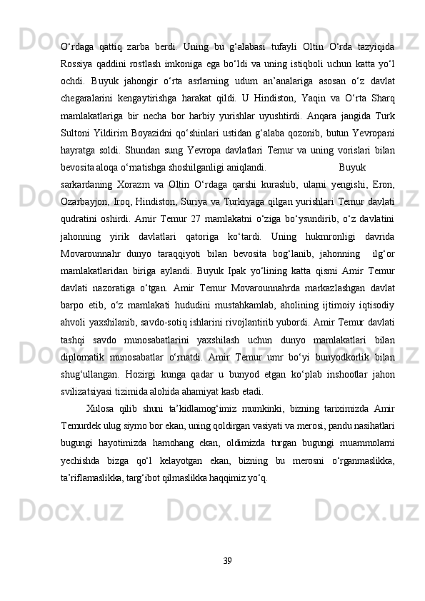 O‘rdaga   qattiq   zarba   berdi.   Uning   bu   g‘alabasi   tufayli   Oltin   O‘rda   tazyiqida
Rossiya   qaddini   rostlash   imkoniga   ega   bo‘ldi   va   uning   istiqboli   uchun   katta   yo‘l
ochdi.   Buyuk   jahongir   o‘rta   asrlarning   udum   an’analariga   asosan   o‘z   davlat
chegaralarini   kengaytirishga   harakat   qildi.   U   Hindiston,   Yaqin   va   O‘rta   Sharq
mamlakatlariga   bir   necha   bor   harbiy   yurishlar   uyushtirdi.   Anqara   jangida   Turk
Sultoni   Yildirim   Boyazidni   qo‘shinlari   ustidan  g‘alaba  qozonib,  butun Yevropani
hayratga   soldi.   Shundan   sung   Yevropa   davlatlari   Temur   va   uning   vorislari   bilan
bevosita aloqa o‘rnatishga shoshilganligi aniqlandi. Buyuk
sarkardaning   Xorazm   va   Oltin   O‘rdaga   qarshi   kurashib,   ularni   yengishi,   Eron,
Ozarbayjon, Iroq, Hindiston, Suriya va Turkiyaga qilgan yurishlari Temur davlati
qudratini   oshirdi.   Amir   Temur   27   mamlakatni   o‘ziga   bo‘ysundirib,   o‘z   davlatini
jahonning   yirik   davlatlari   qatoriga   ko‘tardi.   Uning   hukmronligi   davrida
Movarounnahr   dunyo   taraqqiyoti   bilan   bevosita   bog‘lanib,   jahonning     ilg‘or
mamlakatlaridan   biriga   aylandi.   Buyuk   Ipak   yo‘lining   katta   qismi   Amir   Temur
davlati   nazoratiga   o‘tgan.   Amir   Temur   Movarounnahrda   markazlashgan   davlat
barpo   etib,   o‘z   mamlakati   hududini   mustahkamlab,   aholining   ijtimoiy   iqtisodiy
ahvoli yaxshilanib, savdo-sotiq ishlarini rivojlantirib yubordi. Amir Temur davlati
tashqi   savdo   munosabatlarini   yaxshilash   uchun   dunyo   mamlakatlari   bilan
diplomatik   munosabatlar   o‘rnatdi.   Amir   Temur   umr   bo‘yi   bunyodkorlik   bilan
shug‘ullangan.   Hozirgi   kunga   qadar   u   bunyod   etgan   ko‘plab   inshootlar   jahon
svilizatsiyasi tizimida alohida ahamiyat kasb etadi.
Xulosa   qilib   shuni   ta’kidlamog‘imiz   mumkinki,   bizning   tariximizda   Amir
Temurdek ulug siymo bor ekan, uning qoldirgan vasiyati va merosi, pandu nasihatlari
bugungi   hayotimizda   hamohang   ekan,   oldimizda   turgan   bugungi   muammolarni
yechishda   bizga   qo‘l   kelayotgan   ekan,   bizning   bu   merosni   o‘rganmaslikka,
ta’riflamaslikka, targ‘ibot qilmaslikka haqqimiz yo‘q.
39 