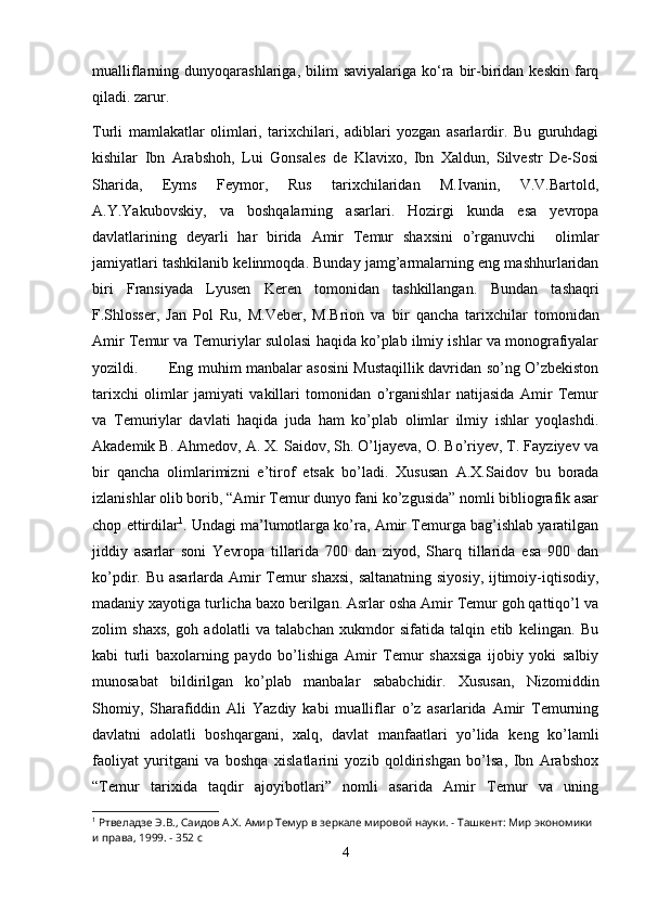 mualliflarning  dunyoqarashlariga,  bilim   saviyalariga  ko‘ra  bir-biridan  keskin   farq
qiladi. zarur. 
T urli   mamlakatlar   olimlari,   tarixchilari,   adiblari   yozgan   asarlardir.   Bu   guruhdagi
kishilar   Ibn   Arabshoh,   Lui   Gonsales   de   Klavixo,   Ibn   Xaldun,   Silvestr   De-Sosi
Sharida,   Eyms   Feymor,   Rus   tarixchilaridan   M.Ivanin,   V.V.Bartold,
A.Y.Yakubovskiy,   va   boshqalarning   asarlari.   Hozirgi   kunda   esa   yevropa
davlatlarining   deyarli   har   birida   Amir   Temur   shaxsini   o’rganuvchi     olimlar
jamiyatlari tashkilanib kelinmoqda. Bunday jamg’armalarning eng mashhurlaridan
biri   Fransiyada   Lyusen   Keren   tomonidan   tashkillangan.   Bundan   tashaqri
F.Shlosser,   Jan   Pol   Ru,   M.Veber,   M.Brion   va   b ir   qancha   tarixchilar   tomonidan
Amir Temur va Temuriylar sulolasi haqida ko’plab ilmiy ishlar va monografiyalar
yozildi. Eng muhim manbalar asosini Mustaqillik davridan so’ng O’zbekiston
tarixchi   olimlar   jamiyati   vakillari   tomonidan   o’rganishlar   natijasida   Amir   Temur
va   Temuriylar   davlati   haqida   juda   ham   ko’plab   olimlar   ilmiy   ishlar   yoqlashdi.
Akademik B. Ahmedov, A. X. Saidov, Sh. O’ljayeva, O. Bo’riyev, T. Fayziyev va
bir   qancha   olimlarimizni   e’tirof   etsak   bo’ladi.   Xususan   A.X.Saidov   bu   borada
izlanishlar olib borib, “Amir Temur dunyo fani ko’zgusida” nomli bibliografik asar
chop ettirdilar 1
. Undagi ma’lumotlarga ko’ra, Amir Temurga bag’ishlab yaratilgan
jiddiy   asarlar   soni   Yevropa   tillarida   700   dan   ziyod,   Sharq   tillarida   esa   900   dan
ko’pdir. Bu asarlarda Amir  Temur  shaxsi,  saltanatning siyosiy, ijtimoiy-iqtisodiy,
madaniy xayotiga turlicha baxo berilgan. Asrlar osha Amir Temur goh qattiqo’l va
zolim   shaxs,   goh   adolatli   va   talabchan   xukmdor   sifatida   talqin   etib   kelingan.   Bu
kabi   turli   baxolarning   paydo   bo’lishiga   Amir   Temur   shaxsiga   ijobiy   yoki   salbiy
munosabat   bildirilgan   ko’plab   manbalar   sababchidir.   Xususan,   Nizomiddin
Shomiy,   Sharafiddin   Ali   Yazdiy   kabi   mualliflar   o’z   asarlarida   Amir   Temurning
davlatni   adolatli   boshqargani,   xalq,   davlat   manfaatlari   yo’lida   keng   ko’lamli
faoliyat   yuritgani   va   boshqa   xislatlarini   yozib   qoldirishgan   bo’lsa,   Ibn   Arabshox
“Temur   tarixida   taqdir   ajoyibotlari”   nomli   asarida   Amir   Temur   va   uning
1
 Ртвеладзе Э.В., Саидов А.Х. Амир Темур в зеркале мировой науки. - Ташкент: Мир экономики 
и права, 1999. - 352 с
4 