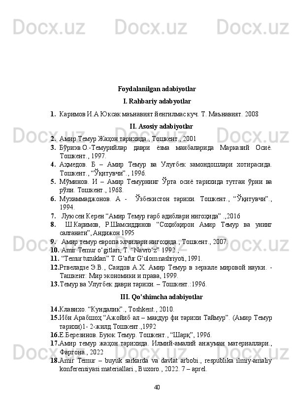 Foydalanilgan adabiyotlar
I. Rahbariy adabyotlar
1. Каримов И.А Юксак маънавият йенгилмас куч. Т. Маънавият. 2008
II. Asosiy adabiyotlar
2. Амир Темур Жаҳон тарихида., Тошкент., 2001
3. Бўриэв.О.-Темурийлар   даври   ёзма   манбаларида   Марказий   Осиё.
Тошкент.,   1997.
4. Аҳмедов.   Б   –   Амир   Темур   ва   Улуғбек   замондошлари   хотирасида.
Тошкент., “Ўқитувчи”., 1996.
5. Мўминов.   И   –   Амир   Темурнинг   Ўрта   осиё   тарихида   тутган   ўрни   ва
рўли.  Тошкент., 1968.
6. Мухаммаджонов.   А   -     Ўзбекистон   тарихи.   Тошкент.,   “Ўқитувчи”.,
1994.
7.   Луюсен Керен “Амир Темур ғарб адиблари нигоҳида” .,2016
8.   Ш.Каримов,   Р.Шамсиддинов   “Соҳибқирон   Амир   Темур   ва   унинг
салтанати”, Андижон 1995
9.  Амир темур европа элчилари нигоҳида., Тошкент., 2007.
10.   Amir Temur o‘gitlari, T. “Navro‘z” 1992 .,
11.   “Temur tuzuklari” T. G‘afur G‘ulom nashriyoti, 1991 .
12. Ртвеладзе   Э.В.,   Саидов   А.Х.   Амир   Темур   в   зеркале   мировой   науки.   -
Ташкент: Мир экономики и права, 1999. 
13. Темур ва Улугбек даври тарихи. – Тошкент.: 1996.
III. Qo’shimcha adabiyotlar
14. Клавихо.  “ Кундалик” .,  T oshkent .,   2010 . 
15. Ибн Арабшоҳ “Ажойиб ал – мақдур фи тарихи Таймур”.   (Амир Темур
тарихи)1- 2-жилд.Тошкент.,1992
16. Е.Березинов. Буюк Темур. Тошкент., “Шарқ”, 1996.
17. Амир   темур   жаҳон   тарихида.   Илмий-амалий   анжуман   материаллари.,
Фаргона ., 2022
18. Amir   Temur   –   buyuk   sarkarda   va   davlat   arbobi.,   respublika   ilmiy-amaliy
konferensiyasi materiallari., Buxoro., 2022. 7 – aprel.
40 