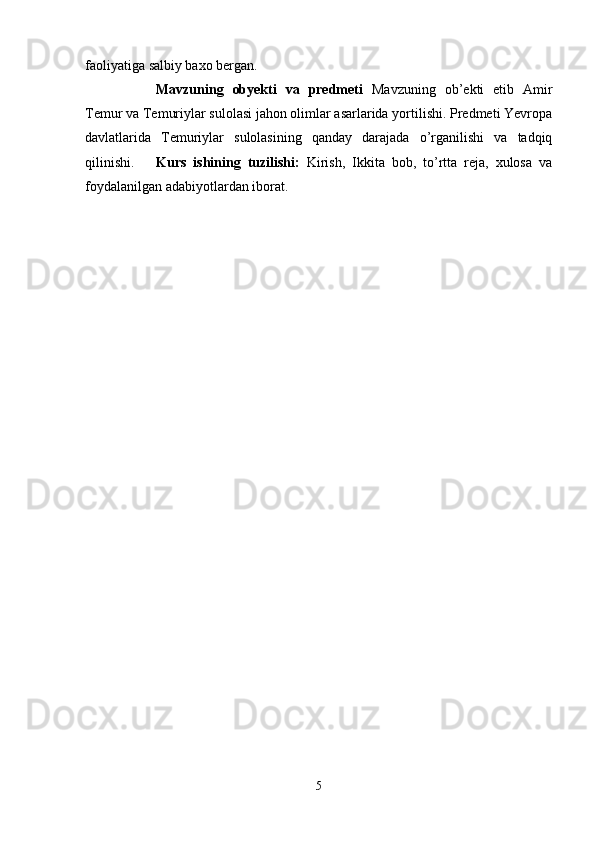 faoliyatiga salbiy baxo bergan.  
Mavzuning   obyekti   va   predmeti   Mavzuning   ob’ekti   etib   Amir
Temur va Temuriylar sulolasi jahon olimlar asarlarida yortilishi. Predmeti Yevropa
davlatlarida   Temuriylar   sulolasining   qanday   darajada   o’rganilishi   va   tadqiq
qilinishi. Kurs   ishining   tuzilishi:   Kirish,   Ikkita   bob,   to’rtta   reja,   xulosa   va
foydalanilgan adabiyotlardan iborat. 
5 