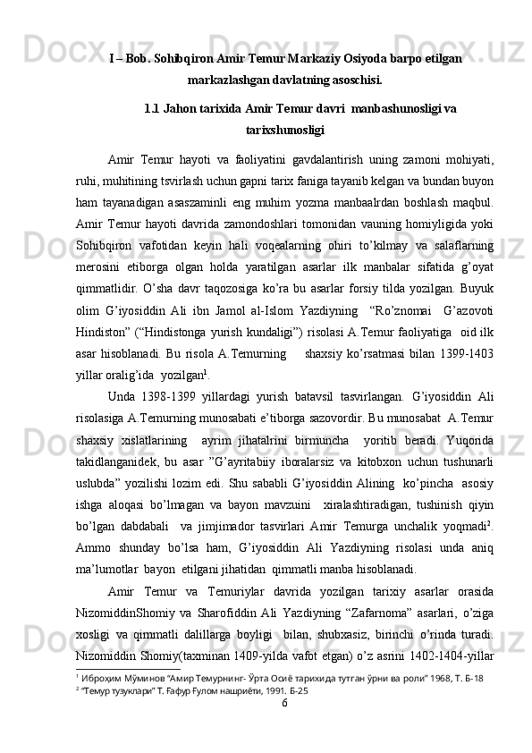 I – Bob.  Sohibqiron Amir Temur Markaziy Osiyoda barpo etilgan
markazlashgan davlatning asoschisi.
1.1 Jahon tarixida Amir Temur davri  manbashunosligi va
tarixshunosligi  
Amir   Temur   hayoti   va   faoliyatini   gavdalantirish   uning   zamoni   mohiyati,
ruhi, muhitining tsvirlash uchun gapni tarix faniga tayanib kelgan va bundan buyon
ham   tayanadigan   asaszaminli   eng   muhim   yozma   manbaalrdan   boshlash   maqbul.
Amir   Temur   hayoti   davrida   zamondoshlari   tomonidan   vauning   homiyligida   yoki
Sohibqiron   vafotidan   keyin   hali   voqealarning   ohiri   to’kilmay   va   salaflarning
merosini   etiborga   olgan   holda   yaratilgan   asarlar   ilk   manbalar   sifatida   g’oyat
qimmatlidir.   O’sha   davr   taqozosiga   ko’ra   bu   asarlar   forsiy   tilda   yozilgan.   Buyuk
olim   G’iyosiddin   Ali   ibn   Jamol   al-Islom   Yazdiyning     “Ro’znomai     G’azovoti
Hindiston” (“Hindistonga  yurish  kundaligi”)  risolasi  A.Temur  faoliyatiga   oid ilk
asar   hisoblanadi.   Bu   risola   A.Temurning         shaxsiy   ko’rsatmasi   bilan   1399-1403
yillar oralig’ida  yozilgan 1
. 
Unda   1398-1399   yillardagi   yurish   batavsil   tasvirlangan.   G’iyosiddin   Ali
risolasiga A.Temurning munosabati e’tiborga sazovordir. Bu munosabat  A.Temur
shaxsiy   xislatlarining     ayrim   jihatalrini   birmuncha     yoritib   beradi.   Yuqorida
takidlanganidek,   bu   asar   ”G’ayritabiiy   iboralarsiz   va   kitobxon   uchun   tushunarli
uslubda”   yozilishi   lozim   edi.  Shu  sababli  G’iyosiddin  Alining    ko’pincha    asosiy
ishga   aloqasi   bo’lmagan   va   bayon   mavzuini     xiralashtiradigan,   tushinish   qiyin
bo’lgan   dabdabali     va   jimjimador   tasvirlari   Amir   Temurga   unchalik   yoqmadi 2
.
Ammo   shunday   bo’lsa   ham,   G’iyosiddin   Ali   Yazdiyning   risolasi   unda   aniq
ma’lumotlar  bayon  etilgani jihatidan  qimmatli manba hisoblanadi. 
Amir   Temur   va   Temuriylar   davrida   yozilgan   tarixiy   asarlar   orasida
NizomiddinShomiy   va   Sharofiddin   Ali   Yazdiyning   “Zafarnoma”   asarlari,   o’ziga
xosligi   va   qimmatli   dalillarga   boyligi     bilan,   shubxasiz,   birinchi   o’rinda   turadi.
Nizomiddin Shomiy(taxminan 1409-yilda vafot etgan) o’z asrini 1402-1404-yillar
1
  Иброҳим Мўминов “Амир Темурнинг- Ўрта Осиё тарихида тутган ўрни ва роли” 1968, Т.  Б-18
2
  “Темур тузуклари” Т. Ғафур Ғулом нашриёти, 1991.  Б-25
6 