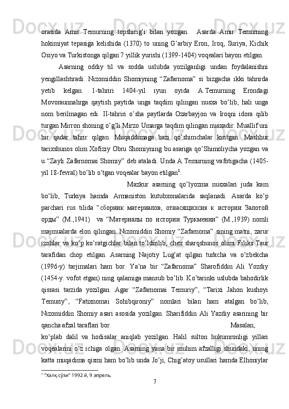 orasida   Amir   Temurning   topshirig’i   bilan   yozgan.     Asarda   Amir   Temurning
hokimiyat   tepasiga   kelishida   (1370)   to   uning   G’arbiy   Eron,   Iroq,   Suriya,   Kichik
Osiyo va Turkistonga qilgan 7 yillik yurishi (1399-1404) voqealari bayon etilgan.
Asarning   oddiy   til   va   sodda   uslubda   yozilganligi   undan   foydalanishni
yengillashtiradi.   Nizomiddin   Shomiyning   “Zafarnoma”   si   bizgacha   ikki   tahrirda
yetib   kelgan.   1-tahriri   1404-yil   iyun   oyida   A.Temurning   Erondagi
Movoraunnahrga   qaytish   paytida   unga   taqdim   qilingan   nusxa   bo’lib,   hali   unga
nom   berilmagan   edi.   II-tahriri   o’sha   paytlarda   Ozarbayjon   va   Iroqni   idora   qilib
turgan Mirron shoning o’g’li Mirzo Umarga taqdim qilingan nusxadir. Muallif uni
bir   qadar   tahrir   qilgan.   Muqaddimaga   bazi   qo’shimchalar   kiritgan.   Mashhur
tarixshunos olim Xofiziy Obru Shomiyning bu asariga qo’Shimoliycha yozgan va
u “Zayli Zafarnomai Shomiy” deb ataladi. Unda A.Temurning vafotigacha (1405-
yil 18-fevral) bo’lib o’tgan voqealar bayon etilgan 1
.
Mazkur   asarning   qo’lyozma   nusxalari   juda   kam
bo’lib,   Turkiya   hamda   Armaniston   kutubxonalarida   saqlanadi.   Asarda   ko’p
parchari   rus   tilida   “ сборник   материалов ,   отнасящихсия   к   истории   Залотой
орды ”   ( М .,1941)     va   “ Материалы   по   истории   Туркмении ”   ( М .,1939)   nomli
majmualarda elon qilingan. Nizomiddin Shomiy “Zafarnoma” sining matni, zarur
izohlar  va ko’p ko’ratgichlar  bilan to’ldirilib, chex sharqshunos  olimi  Filiks Taur
tarafidan   chop   etilgan.   Asarning   Najotiy   Lug’at   qilgan   turkcha   va   o’zbekcha
(1996-y)   tarjimalari   ham   bor.   Ya’na   bir   “Zafarnoma”   Sharofiddin   Ali   Yozdiy
(1454-y. vofot etgan) ning qalamiga mansub bo’lib. Ko’tarinki uslubda bahodirlik
qissasi   tarzida   yozilgan.   Agar   “Zafarnomai   Temuriy”,   “Tarixi   Jahon   kushoyi
Temuriy”,   “Fatixnomai   Sohibqironiy”   nomlari   bilan   ham   atalgan   bo’lib,
Nizomiddin   Shomiy   asari   asosida   yozilgan.   Sharifiddin   Ali   Yazdiy   asarining   bir
qancha afzal taraflari bor.  Masalan,
ko’plab   dalil   va   hodisalar   aniqlab   yozilgan.   Halil   sulton   hukumronligi   yillari
voqealarini   o’z   ichiga   olgan.   Asarning   yana   bir   muhim   afzalligi   shundaki,   uning
katta muqadima qismi ham bo’lib unda Jo’ji, Chig’atoy usullari hamda Elhoniylar
1
  “Халқ сўзи” 1992 й, 9 апрель.
7 