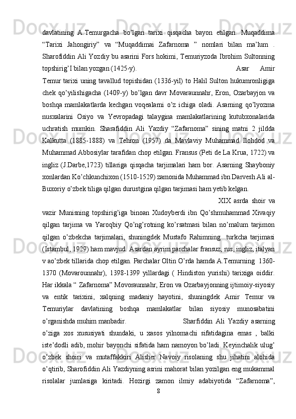 davlatining   A.Temurgacha   bo’lgan   tarixi   qisqacha   bayon   etilgan.   Muqaddima
“Tarixi   Jahongiriy”   va   “Muqaddimai   Zafarnoma   ”   nomlari   bilan   ma’lum   .
Sharofiddin Ali Yozdiy bu asarini Fors hokimi, Temuriyzoda Ibrohim Sultonning
topshirig’I bilan yozgan (1425-y). Asar   Amir
Temur tarixi uning tavallud topishidan (1336-yil) to Halil Sulton hukumronligiga
chek   qo’yilishigacha   (1409-y)   bo’lgan   davr   Movaraunnahr,   Eron,   Ozarbayjon   va
boshqa   mamlakatlarda   kechgan   voqealarni   o’z   ichiga   oladi.   Asarning   qo’lyozma
nusxalarini   Osiyo   va   Yevropadagi   talaygina   mamlakatlarining   kutubxonalarida
uchratish   mumkin.   Sharafiddin   Ali   Yazdiy   “Zafarnoma”   sining   matni   2   jildda
Kalkutta   (1885-1888)   va   Tehron   (1957)   da   Mavlaviy   Muhammad   Ilohdod   va
Muhammad Abbosiylar tarafidan chop etilgan. Fransus (Peti de La Krua, 1722) va
ingliz   (J.Darbe,1723)   tillariga   qisqacha   tarjimalari   ham   bor.   Asarning   Shayboniy
xonlardan Ko’chkunchixon (1510-1529) zamonida Muhammad ibn Darvesh Ali al-
Buxoriy o’zbek tiliga qilgan durustgina qilgan tarjimasi ham yetib kelgan.
XIX   asrda   shoir   va
vazir   Munisning   topshirig’iga   binoan   Xudoyberdi   ibn   Qo’shmuhammad   Xivaqiy
qilgan   tarjima   va   Yaroqbiy   Qo’ng’rotning   ko’rsatmasi   bilan   no’malum   tarjimon
qilgan   o’zbekcha   tarjimalari,   shuningdek   Mustafo   Rahimning     turkcha   tarjimasi
(Istambul, 1929) ham mavjud. Asardan ayrim parchalar fransuz, rus, ingliz, italyan
v ao’zbek tillarida chop etilgan. Parchalar Oltin O’rda hamda A.Temurning  1360-
1370   (Movarounnahr),   1398-1399   yillardagi   (   Hindiston   yurishi)   tarixiga   oiddir.
Har ikkala “ Zafarnoma” Movoraunnahr, Eron va Ozarbayjonning ijtimoiy-siyosiy
va   entik   tarixini,   xalqning   madaniy   hayotini,   shuningdek   Amir   Temur   va
Temuriylar   davlatining   boshqa   mamlakatlar   bilan   siyosiy   munosabatini
o’rganishda muhim manbadir.   Sharfiddin   Ali   Yazdiy   asarning
o’ziga   xos   xususiyati   shundaki,   u   xasos   yilnomachi   sifatidagina   emas   ,   balki
iste’dodli adib, mohir  bayonchi sifatida ham  namoyon bo’ladi. Keyinchalik ulug’
o’zbek   shoiri   va   mutaffakkiri   Alisher   Navoiy   risolaning   shu   jihatini   alohida
o’qtirib, Sharofiddin Ali Yazdiyning asrini mahorat bilan yozilgan eng mukammal
risolalar   jumlasiga   kiritadi.   Hozirgi   zamon   ilmiy   adabiyotida   “Zafarnoma”,
8 