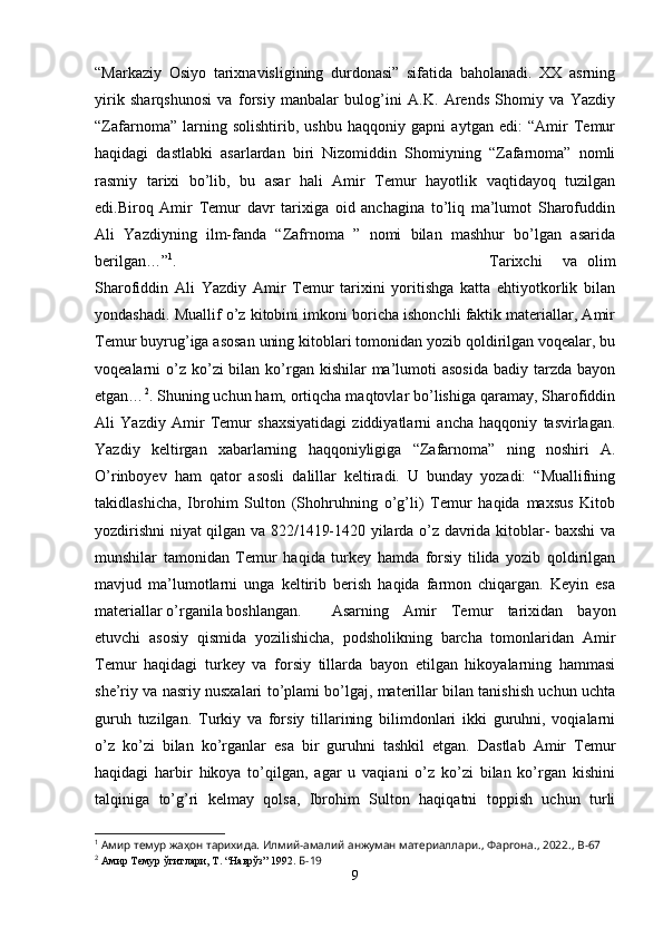 “Markaziy   Osiyo   tarixnavisligining   durdonasi”   sifatida   baholanadi.   XX   asrning
yirik   sharqshunosi   va   forsiy   manbalar   bulog’ini   A.K.   Arends   Shomiy   va   Yazdiy
“Zafarnoma”   larning   solishtirib,   ushbu   haqqoniy   gapni   aytgan   edi:   “Amir   Temur
haqidagi   dastlabki   asarlardan   biri   Nizomiddin   Shomiyning   “Zafarnoma”   nomli
rasmiy   tarixi   bo’lib,   bu   asar   hali   Amir   Temur   hayotlik   vaqtidayoq   tuzilgan
edi.Biroq   Amir   Temur   davr   tarixiga   oid   anchagina   to’liq   ma’lumot   Sharofuddin
Ali   Yazdiyning   ilm-fanda   “Zafrnoma   ”   nomi   bilan   mashhur   bo’lgan   asarida
berilgan…” 1
. Tarixchi     va   olim
Sharofiddin   Ali   Yazdiy   Amir   Temur   tarixini   yoritishga   katta   ehtiyotkorlik   bilan
yondashadi. Muallif o’z kitobini imkoni boricha ishonchli faktik materiallar, Amir
Temur buyrug’iga asosan uning kitoblari tomonidan yozib qoldirilgan voqealar, bu
voqealarni  o’z ko’zi  bilan ko’rgan kishilar  ma’lumoti  asosida  badiy tarzda bayon
etgan… 2
. Shuning uchun ham, ortiqcha maqtovlar bo’lishiga qaramay, Sharofiddin
Ali   Yazdiy   Amir   Temur   shaxsiyatidagi   ziddiyatlarni   ancha   haqqoniy   tasvirlagan.
Yazdiy   keltirgan   xabarlarning   haqqoniyligiga   “Zafarnoma”   ning   noshiri   A.
O’rinboyev   ham   qator   asosli   dalillar   keltiradi.   U   bunday   yozadi:   “Muallifning
takidlashicha,   Ibrohim   Sulton   (Shohruhning   o’g’li)   Temur   haqida   maxsus   Kitob
yozdirishni niyat qilgan va 822/1419-1420 yilarda o’z davrida kitoblar- baxshi va
munshilar   tamonidan   Temur   haqida   turkey   hamda   forsiy   tilida   yozib   qoldirilgan
mavjud   ma’lumotlarni   unga   keltirib   berish   haqida   farmon   chiqargan.   Keyin   esa
materiallar o’rganila boshlangan. Asarning   Amir   Temur   tarixidan   bayon
etuvchi   asosiy   qismida   yozilishicha,   podsholikning   barcha   tomonlaridan   Amir
Temur   haqidagi   turkey   va   forsiy   tillarda   bayon   etilgan   hikoyalarning   hammasi
she’riy va nasriy nusxalari to’plami bo’lgaj, materillar bilan tanishish uchun uchta
guruh   tuzilgan.   Turkiy   va   forsiy   tillarining   bilimdonlari   ikki   guruhni,   voqialarni
o’z   ko’zi   bilan   ko’rganlar   esa   bir   guruhni   tashkil   etgan.   Dastlab   Amir   Temur
haqidagi   harbir   hikoya   to’qilgan,   agar   u   vaqiani   o’z   ko’zi   bilan   ko’rgan   kishini
talqiniga   to’g’ri   kelmay   qolsa,   Ibrohim   Sulton   haqiqatni   toppish   uchun   turli
1
 Амир темур жаҳон тарихида. Илмий-амалий анжуман материаллари.,  Фаргона ., 2022.,  B -67
2
  Амир Темур ўгитлари, Т. “Наврўз” 1992.   Б-19
9 