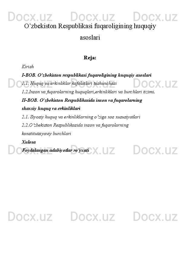 O’zbekiston Respublikasi fuqaroligining huquqiy
asoslari
Reja:
Kirish
I-BOB. O’zbekiston respublikasi fuqaroligining huquqiy asoslari
1.1. Huquq va erkinliklar kafolatlari tushunchasi
1.2.Inson va fuqarolarning huquqlari,erkinliklari va burchlari tizimi.
II-BOB. O’zbekiston Respublikasida inson va fuqarolarning 
shaxsiy huquq va erkinliklari
2.1. Siyosiy huquq va erkinliklarning o’ziga xos xususiyatlari
2.2.O’zbekiston Respublikasida inson va fuqarolarning 
konstitutsiyaviy burchlari
Xulosa
Foydalangan adabiyotlar ro’yxati 