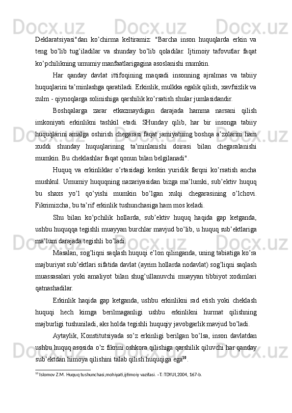 Deklaratsiyasi"dan   ko’chirma   keltiramiz:   "Barcha   inson   huquqlarda   erkin   va
teng   bo’lib   tug’iladilar   va   shunday   bo’lib   qoladilar.   Ijtimoiy   tafovutlar   faqat
ko’pchilikning umumiy manfaatlarigagina asoslanishi mumkin.
Har   qanday   davlat   ittifoqining   maqsadi   insonning   ajralmas   va   tabiiy
huquqlarini ta’minlashga qaratiladi. Erkinlik, mulkka egalik qilish, xavfsizlik va
zulm - qiynoqlarga solinishiga qarshilik ko’rsatish shular jumlasidandir.
Boshqalarga   zarar   etkazmaydigan   darajada   hamma   narsani   qilish
imkoniyati   erkinlikni   tashkil   etadi.   SHunday   qilib,   har   bir   insonga   tabiiy
huquqlarini amalga oshirish chegarasi faqat jamiyatning boshqa a’zolarini ham
xuddi   shunday   huquqlarining   ta’minlanishi   doirasi   bilan   chegaralanishi
mumkin. Bu cheklashlar faqat qonun bilan belgilanadi".
Huquq   va   erkinliklar   o’rtasidagi   keskin   yuridik   farqni   ko’rsatish   ancha
mushkul.   Umumiy   huquqning   nazariyasidan   bizga   ma’lumki,   sub’ektiv   huquq
bu   shaxs   yo’l   qo’yishi   mumkin   bo’lgan   xulqi   chegarasining   o’lchovi.
Fikrimizcha, bu ta’rif erkinlik tushunchasiga ham mos keladi.
Shu   bilan   ko’pchilik   hollarda,   sub’ektiv   huquq   haqida   gap   ketganda,
ushbu huquqqa tegishli muayyan burchlar mavjud bo’lib, u huquq sub’ektlariga
ma’lum darajada tegishli bo’ladi.
Masalan, sog’liqni saqlash huquqi e’lon qilinganda, uning tabiatiga ko’ra
majburiyat sub’ektlari sifatida davlat (ayrim hollarda nodavlat) sog’liqni saqlash
muassasalari   yoki   amaliyot   bilan   shug’ullanuvchi   muayyan   tibbiyot   xodimlari
qatnashadilar.
Erkinlik   haqida   gap   ketganda,   ushbu   erkinlikni   rad   etish   yoki   cheklash
huquqi   hech   kimga   berilmaganligi   ushbu   erkinlikni   hurmat   qilishning
majburligi tushuniladi, aks holda tegishli huquqiy javobgarlik mavjud bo’ladi.
Aytaylik,   Konstitutsiyada   so’z   erkinligi   berilgan   bo’lsa,   inson   davlatdan
ushbu huquq asosida o’z fikrini oshkora qilishiga qarshilik qiluvchi har qanday
sub’ektdan himoya qilishini talab qilish huquqiga ega 10
.
10
 Islomov Z.M. Huquq tushunchasi,mohiyati,ijtimoiy vazifasi. –T.:TDYUI,2004, 167-b. 