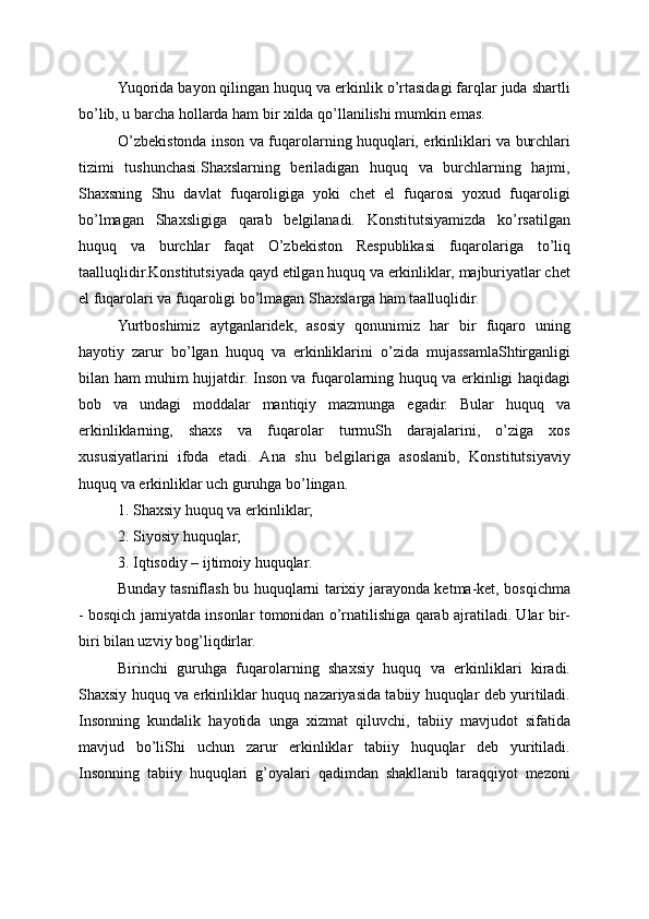 Yuqorida bayon qilingan huquq va erkinlik o’rtasidagi farqlar juda shartli
bo’lib, u barcha hollarda ham bir xilda qo’llanilishi mumkin emas.
O’zbekistonda inson va fuqarolarning huquqlari, erkinliklari va burchlari
tizimi   tushunchasi.Shaxslarning   beriladigan   huquq   va   burchlarning   hajmi,
Shaxsning   Shu   davlat   fuqaroligiga   yoki   chet   el   fuqarosi   yoxud   fuqaroligi
bo’lmagan   Shaxsligiga   qarab   belgilanadi.   Konstitutsiyamizda   ko’rsatilgan
huquq   va   burchlar   faqat   O’zbekiston   Respublikasi   fuqarolariga   to’liq
taalluqlidir.Konstitutsiyada qayd etilgan huquq va erkinliklar, majburiyatlar chet
el fuqarolari va fuqaroligi bo’lmagan Shaxslarga ham taalluqlidir.
Yurtboshimiz   aytganlaridek,   asosiy   qonunimiz   har   bir   fuqaro   uning
hayotiy   zarur   bo’lgan   huquq   va   erkinliklarini   o’zida   mujassamlaShtirganligi
bilan ham muhim hujjatdir. Inson va fuqarolarning huquq va erkinligi haqidagi
bob   va   undagi   moddalar   mantiqiy   mazmunga   egadir.   Bular   huquq   va
erkinliklarning,   shaxs   va   fuqarolar   turmuSh   darajalarini,   o’ziga   xos
xususiyatlarini   ifoda   etadi.   Ana   shu   belgilariga   asoslanib,   Konstitutsiyaviy
huquq va erkinliklar uch guruhga bo’lingan.
1. Shaxsiy huquq va erkinliklar;
2. Siyosiy huquqlar;
3. Iqtisodiy – ijtimoiy huquqlar.
Bunday tasniflash bu huquqlarni tarixiy jarayonda ketma-ket, bosqichma
- bosqich jamiyatda insonlar tomonidan o’rnatilishiga qarab ajratiladi. Ular bir-
biri bilan uzviy bog’liqdirlar.
Birinchi   guruhga   fuqarolarning   shaxsiy   huquq   va   erkinliklari   kiradi.
Shaxsiy huquq va erkinliklar huquq nazariyasida tabiiy huquqlar deb yuritiladi.
Insonning   kundalik   hayotida   unga   xizmat   qiluvchi,   tabiiy   mavjudot   sifatida
mavjud   bo’liShi   uchun   zarur   erkinliklar   tabiiy   huquqlar   deb   yuritiladi.
Insonning   tabiiy   huquqlari   g’oyalari   qadimdan   shakllanib   taraqqiyot   mezoni 