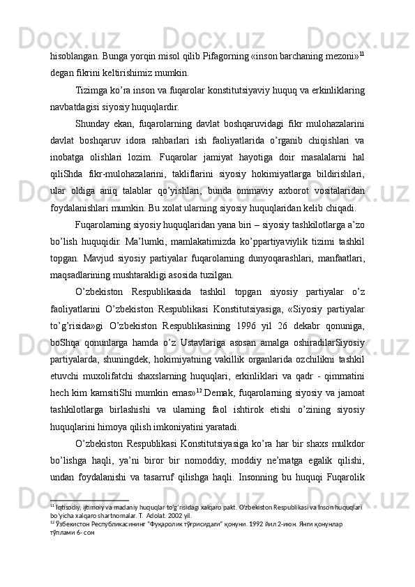 hisoblangan. Bunga yorqin misol qilib Pifagorning «inson barchaning mezoni» 11
degan fikrini keltirishimiz mumkin.
Tizimga ko’ra inson va fuqarolar konstitutsiyaviy huquq va erkinliklaring
navbatdagisi siyosiy huquqlardir.
Shunday   ekan,   fuqarolarning   davlat   boshqaruvidagi   fikr   mulohazalarini
davlat   boshqaruv   idora   rahbarlari   ish   faoliyatlarida   o’rganib   chiqishlari   va
inobatga   olishlari   lozim.   Fuqarolar   jamiyat   hayotiga   doir   masalalarni   hal
qiliShda   fikr-mulohazalarini,   takliflarini   siyosiy   hokimiyatlarga   bildirishlari,
ular   oldiga   aniq   talablar   qo’yishlari,   bunda   ommaviy   axborot   vositalaridan
foydalanishlari mumkin. Bu xolat ularning siyosiy huquqlaridan kelib chiqadi.
Fuqarolarning siyosiy huquqlaridan yana biri – siyosiy tashkilotlarga a’zo
bo’lish   huquqidir.   Ma’lumki,   mamlakatimizda   ko’ppartiyaviylik   tizimi   tashkil
topgan.   Mavjud   siyosiy   partiyalar   fuqarolarning   dunyoqarashlari,   manfaatlari,
maqsadlarining mushtarakligi asosida tuzilgan.
O’zbekiston   Respublikasida   tashkil   topgan   siyosiy   partiyalar   o’z
faoliyatlarini   O’zbekiston   Respublikasi   Konstitutsiyasiga,   «Siyosiy   partiyalar
to’g’risida»gi   O’zbekiston   Respublikasining   1996   yil   26   dekabr   qonuniga,
boShqa   qonunlarga   hamda   o’z   Ustavlariga   asosan   amalga   oshiradilarSiyosiy
partiyalarda,   shuningdek,   hokimiyatning   vakillik   organlarida   ozchilikni   tashkil
etuvchi   muxolifatchi   shaxslarning   huquqlari,   erkinliklari   va   qadr   -   qimmatini
hech kim kamsitiShi mumkin emas» 12
.Demak, fuqarolarning siyosiy va jamoat
tashkilotlarga   birlashishi   va   ularning   faol   ishtirok   etishi   o’zining   siyosiy
huquqlarini himoya qilish imkoniyatini yaratadi.
O’zbekiston   Respublikasi   Konstitutsiyasiga   ko’ra   har   bir   shaxs   mulkdor
bo’lishga   haqli,   ya’ni   biror   bir   nomoddiy,   moddiy   ne’matga   egalik   qilishi,
undan   foydalanishi   va   tasarruf   qilishga   haqli.   Insonning   bu   huquqi   Fuqarolik
11
 Iqtisodiy, ijtimoiy va madaniy huquqlar to‘g‘risidagi xalqaro pakt. O‘zbekiston Respublikasi va Inson huquqlari 
bo‘yicha xalqaro shartnomalar. T.  Adolat. 2002 yil.
12
 Ўзбекистон Республикасининг “Фуқаролик тўғрисидаги” қонуни. 1992 йил 2-июн. Янги қонунлар 
тўплами 6- сон  