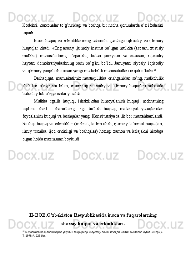 Kodeksi, korxonalar to’g’risidagi va boshqa bir necha qonunlarda o’z ifodasini
topadi.
Inson   huquq   va   erkinliklarining   uchinchi   guruhiga   iqtisodiy   va   ijtimoiy
huquqlar   kiradi.  «Eng asosiy  ijtimoiy  institut  bo’lgan mulkka  (asosan,  xususiy
mulkka)   munosabatning   o’zgarishi,   butun   jamiyatni   va   xususan,   iqtisodiy
hayotni   demokratiyalashning   bosh   bo’g’ini   bo’ldi.   Jamiyatni   siyosiy,   iqtisodiy
va ijtimoiy yangilash asosan yangi mulkchilik munosabatlari orqali o’tadi» 13
Darhaqiqat,   mamlakatimiz   mustaqillikka   erishganidan   so’ng,   mulkchilik
shakllari   o’zgarishi   bilan,   insonning   iqtisodiy   va   ijtimoiy   huquqlari   sohasida
butunlay tub o’zgarishlar yasaldi.
Mulkka   egalik   huquqi,   ishsizlikdan   himoyalanish   huquqi,   mehnatning
oqilona   shart   -   sharoitlariga   ega   bo’lish   huquqi,   madaniyat   yutuqlaridan
foydalanish huquqi va boshqalar yangi Konstitutsiyada ilk bor mustahkamlandi.
Boshqa huquq va erkinliklar (mehnat, ta’lim olish, ijtimoiy ta’minot huquqlari,
ilmiy   texnika,   ijod   erkinligi   va   boshqalar)   hozirgi   zamon  va   kelajakni   hisobga
olgan holda mazmunan boyitildi.
II-BOB.O’zbekiston Respublikasida inson va fuqarolarning
shaxsiy huquq va erkinliklari.
13
 А.Жалолов ва Қ.Холназаров умумий таҳририда «Мустақиллик» Изоҳли илмий оммабоп луғат. «Шарқ». 
Т. 1998 й. 225 бет.
  