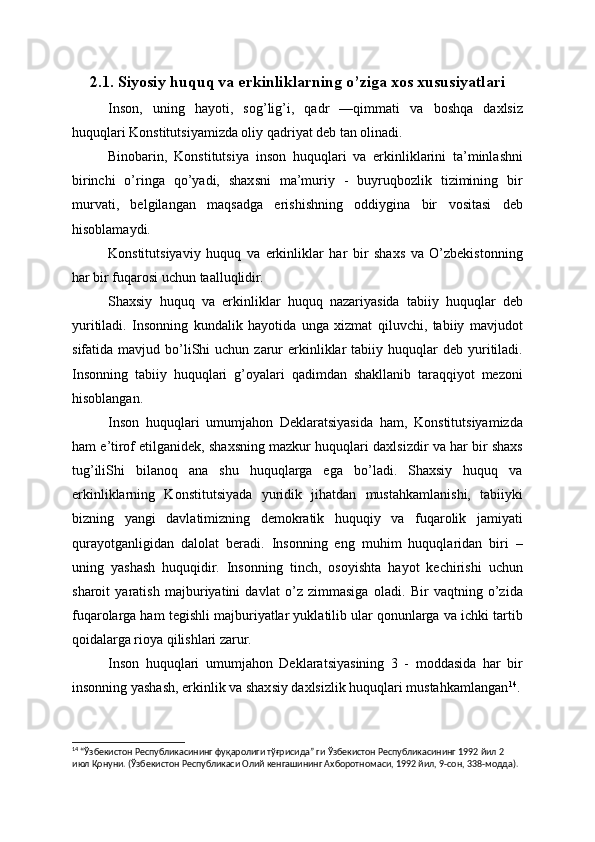 2.1. Siyosiy huquq va erkinliklarning o’ziga xos xususiyatlari
Inson,   uning   hayoti,   sog’lig’i,   qadr   —qimmati   va   boshqa   daxlsiz
huquqlari Konstitutsiyamizda oliy qadriyat deb tan olinadi.
Binobarin,   Konstitutsiya   inson   huquqlari   va   erkinliklarini   ta’minlashni
birinchi   o’ringa   qo’yadi,   shaxsni   ma’muriy   -   buyruqbozlik   tizimining   bir
murvati,   belgilangan   maqsadga   erishishning   oddiygina   bir   vositasi   deb
hisoblamaydi.
Konstitutsiyaviy   huquq   va   erkinliklar   har   bir   shaxs   va   O’zbekistonning
har bir fuqarosi uchun taalluqlidir.
Shaxsiy   huquq   va   erkinliklar   huquq   nazariyasida   tabiiy   huquqlar   deb
yuritiladi.   Insonning   kundalik   hayotida   unga   xizmat   qiluvchi,   tabiiy   mavjudot
sifatida  mavjud  bo’liShi  uchun  zarur   erkinliklar   tabiiy  huquqlar   deb  yuritiladi.
Insonning   tabiiy   huquqlari   g’oyalari   qadimdan   shakllanib   taraqqiyot   mezoni
hisoblangan.
Inson   huquqlari   umumjahon   Deklaratsiyasida   ham,   Konstitutsiyamizda
ham e’tirof etilganidek, shaxsning mazkur huquqlari daxlsizdir va har bir shaxs
tug’iliShi   bilanoq   ana   shu   huquqlarga   ega   bo’ladi.   Shaxsiy   huquq   va
erkinliklarning   Konstitutsiyada   yuridik   jihatdan   mustahkamlanishi,   tabiiyki
bizning   yangi   davlatimizning   demokratik   huquqiy   va   fuqarolik   jamiyati
qurayotganligidan   dalolat   beradi.   Insonning   eng   muhim   huquqlaridan   biri   –
uning   yashash   huquqidir.   Insonning   tinch,   osoyishta   hayot   kechirishi   uchun
sharoit   yaratish   majburiyatini   davlat   o’z   zimmasiga   oladi.   Bir   vaqtning   o’zida
fuqarolarga ham tegishli majburiyatlar yuklatilib ular qonunlarga va ichki tartib
qoidalarga rioya qilishlari zarur.
Inson   huquqlari   umumjahon   Deklaratsiyasining   3   -   moddasida   har   bir
insonning yashash, erkinlik va shaxsiy daxlsizlik huquqlari mustahkamlangan 14
.
14
 “Ўзбекистон Республикасининг фуқаролиги тўғрисида” ги Ўзбекистон Республикасининг 1992 йил 2 
июл Қонуни. (Ўзбекистон Республикаси Олий кенгашининг Ахборотномаси, 1992 йил, 9-сон, 338-модда). 