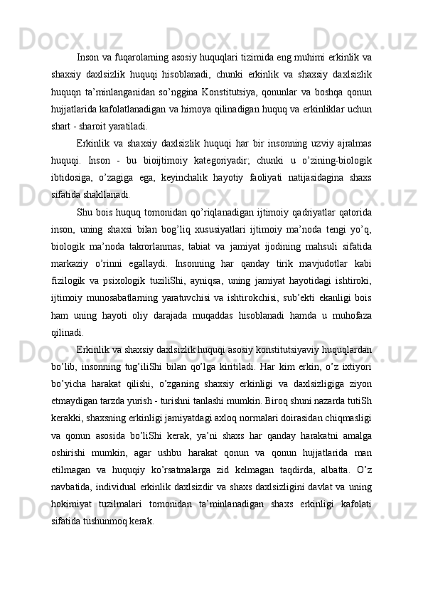 Inson va fuqarolarning asosiy huquqlari tizimida eng muhimi erkinlik va
shaxsiy   daxlsizlik   huquqi   hisoblanadi,   chunki   erkinlik   va   shaxsiy   daxlsizlik
huquqn   ta’minlanganidan   so’nggina   Konstitutsiya,   qonunlar   va   boshqa   qonun
hujjatlarida kafolatlanadigan va himoya qilinadigan huquq va erkinliklar uchun
shart - sharoit yaratiladi.
Erkinlik   va   shaxsiy   daxlsizlik   huquqi   har   bir   insonning   uzviy   ajralmas
huquqi.   Inson   -   bu   bioijtimoiy   kategoriyadir;   chunki   u   o’zining-biologik
ibtidosiga,   o’zagiga   ega,   keyinchalik   hayotiy   faoliyati   natijasidagina   shaxs
sifatida shakllanadi.
Shu   bois   huquq   tomonidan   qo’riqlanadigan   ijtimoiy   qadriyatlar   qatorida
inson,   uning   shaxsi   bilan   bog’liq   xususiyatlari   ijtimoiy   ma’noda   tengi   yo’q,
biologik   ma’noda   takrorlanmas,   tabiat   va   jamiyat   ijodining   mahsuli   sifatida
markaziy   o’rinni   egallaydi.   Insonning   har   qanday   tirik   mavjudotlar   kabi
fizilogik   va   psixologik   tuziliShi,   ayniqsa,   uning   jamiyat   hayotidagi   ishtiroki,
ijtimoiy   munosabatlarning   yaratuvchisi   va   ishtirokchisi,   sub’ekti   ekanligi   bois
ham   uning   hayoti   oliy   darajada   muqaddas   hisoblanadi   hamda   u   muhofaza
qilinadi.
Erkinlik va shaxsiy daxlsizlik huquqi asosiy konstitutsiyaviy huquqlardan
bo’lib,   insonning   tug’iliShi   bilan   qo’lga   kiritiladi.   Har   kim   erkin,   o’z   ixtiyori
bo’yicha   harakat   qilishi,   o’zganing   shaxsiy   erkinligi   va   daxlsizligiga   ziyon
etmaydigan tarzda yurish - turishni tanlashi mumkin. Biroq shuni nazarda tutiSh
kerakki, shaxsning erkinligi jamiyatdagi axloq normalari doirasidan chiqmasligi
va   qonun   asosida   bo’liShi   kerak,   ya’ni   shaxs   har   qanday   harakatni   amalga
oshirishi   mumkin,   agar   ushbu   harakat   qonun   va   qonun   hujjatlarida   man
etilmagan   va   huquqiy   ko’rsatmalarga   zid   kelmagan   taqdirda,   albatta.   O’z
navbatida,  individual   erkinlik  daxlsizdir   va shaxs  daxlsizligini   davlat  va  uning
hokimiyat   tuzilmalari   tomonidan   ta’minlanadigan   shaxs   erkinligi   kafolati
sifatida tushunmoq kerak. 