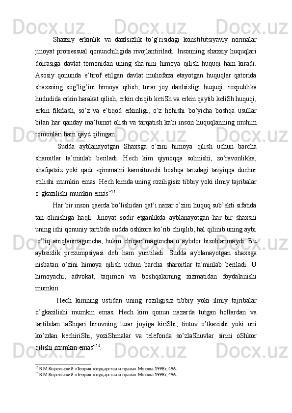 Shaxsiy   erkinlik   va   daxlsizlik   to’g’risidagi   konstitutsiyaviy   normalar
jinoyat   protsessual   qonunchiligida  rivojlantiriladi.  Insonning   shaxsiy   huquqlari
doirasiga   davlat   tomonidan   uning   sha’nini   himoya   qilish   huquqi   ham   kiradi.
Asosiy   qonunda   e’tirof   etilgan   davlat   muhofaza   etayotgan   huquqlar   qatorida
shaxsning   sog’lig’ini   himoya   qilish,   turar   joy   daxlsizligi   huquqi,   respublika
hududida erkin harakat qilish, erkin chiqib ketiSh va erkin qaytib keliSh huquqi,
erkin   fikrlash,   so’z   va   e’tiqod   erkinligi,   o’z   hohishi   bo’yicha   boshqa   usullar
bilan har  qanday ma’lumot  olish  va tarqatish  kabi  inson huquqlarining muhim
tomonlari ham qayd qilingan.
  Sudda   ayblanayotgan   Shaxsga   o’zini   himoya   qilish   uchun   barcha
sharoitlar   ta’minlab   beriladi.   Hech   kim   qiynoqqa   solinishi,   zo’ravonlikka,
shafqatsiz   yoki   qadr   -qimmatni   kamsituvchi   boshqa   tarzdagi   tazyiqqa   duchor
etilishi mumkin emas. Hech kimda uning roziligisiz tibbiy yoki ilmiy tajribalar
o’gkazilishi mumkin emas” 15
.
Har bir inson qaerda bo’lishidan qat’i nazar o’zini huquq sub’ekti sifatida
tan   olinishiga   haqli.   Jinoyat   sodir   etganlikda   ayblanayotgan   har   bir   shaxsni
uning ishi qonuniy tartibda sudda oshkora ko’rib chiqilib, hal qilinib uning aybi
to’liq   aniqlanmaguncha,   hukm   chiqarilmaguncha   u   aybdor   hisoblanmaydi.   Bu
aybsizlik   prezumpsiyasi   deb   ham   yuritiladi.   Sudda   ayblanayotgan   shaxsga
nisbatan   o’zini   himoya   qilish   uchun   barcha   sharoitlar   ta’minlab   beriladi.   U
himoyachi,   advokat,   tarjimon   va   boshqalarning   xizmatidan   foydalanishi
mumkin.
  Hech   kimning   ustidan   uning   roziligisiz   tibbiy   yoki   ilmiy   tajribalar
o’gkazilishi   mumkin   emas.   Hech   kim   qonun   nazarda   tutgan   hollardan   va
tartibdan   taShqari   birovning   turar   joyiga   kiriShi,   tintuv   o’tkazishi   yoki   uni
ko’zdan   kechiriShi,   yoziShmalar   va   telefonda   so’zlaShuvlar   sirini   oShkor
qilishi mumkin emas” 16
.
15
 В.М.Корельский «Теория государства и права» Москва 1998г, 496. 
16
 В.М.Корельский «Теория государства и права» Москва 1998г, 496. 