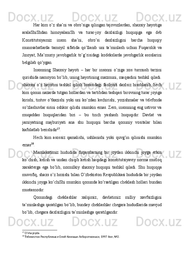 Har kim o’z sha’ni va obro’siga qilingan tajovuzlardan, shaxsiy hayotiga
aralaShiShdan   himoyalaniSh   va   turar-joy   daxlsizligi   huquqiga   ega   deb
Konstitutsiyamiz   inson   sha’ni,   obro’si   daxlsizligini   barcha   huquqiy
munosabatlarda   tamoyil   sifatida   qo’llanib   uni   ta’minlash   uchun   Fuqarolik   va
Jinoyat,   Ma’muriy   javobgarlik   to’g’risidagi   kodekslarda   javobgarlik   asoslarini
belgilab qo’ygan.
Insonning   Shaxsiy   hayoti   –   har   bir   insonni   o’ziga   xos   turmush   tarzini
qurishida namoyon bo’lib, uning hayotining mazmuni, maqsadini tashkil qiladi.
shaxsni  o’z  hayotini  tashkil  qilish borasidagi  faoliyati  daxlsiz  hisoblanib, hech
kim qonun nazarda tutgan hollardan va tartibdan tashqari birovning turar joyiga
kirishi,  tintuv o’tkazishi  yoki  uni  ko’zdan  kechirishi, yozishmalar  va telefonda
so’zlashuvlar sirini oshkor qilishi mumkin emas. Zero, insonning eng ustivor va
muqaddas   huquqlaridan   biri   –   bu   tinch   yashash   huquqidir.   Davlat   va
jamiyatning   majburiyati   ana   shu   huquqni   barcha   qonuniy   vositalar   bilan
kafolatlab berishidir 17
.
Hech   kim   asossiz   qamalishi,   ushlanishi   yoki   quvg’in   qilinishi   mumkin
emas 18
.
Mamlakatimiz   hududida   fuqarolarning   bir   joydan   ikkinchi   joyga   erkin
ko’chish, kelish va undan chiqib ketish haqidagi konstitutsiyaviy norma mutloq
xarakterga   ega   bo’lib,   nomulkiy   shaxsiy   huquqni   tashkil   qiladi.   Shu   huquqqa
muvofiq, shaxs o’z hoxishi bilan O’zbekiston Respublikasi hududida bir joydan
ikkinchi joyga ko’chiShi mumkin qonunda ko’rsatilgan cheklash hollari bundan
mustasnodir.
Qonundagi   cheklashlar   xalqimiz,   davlatimiz   milliy   xavfsizligini
ta’minlashga qaratilgan bo’lib, bunday cheklashlar chegara hududlarida mavjud
bo’lib, chegara daxlsizligini ta’minlashga qaratilgandir.
17
 O’sha joyda.
18
 Ўзбекистон Республикаси Олий Кенгаши Ахборотномаси, 1997 йил, №2. 