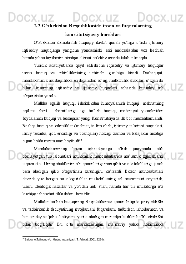 2.2.O’zbekiston Respublikasida inson va fuqarolarning
konstitutsiyaviy burchlari
O’zbekiston   demokratik   huquqiy   davlat   qurish   yo’liga   o’tishi   ijtimoiy
iqtisodiy   huquqlarga   yangicha   yondashishi   eski   andozalardan   voz   kechish
hamda jahon tajribasini hisobga olishni ob’ektiv asosda talab qilmoqda.
Yuridik   adabiyotlarda   qayd   etilishicha   iqtisodiy   va   ijtimoiy   huquqlar
inson   huquq   va   erkinliklarining   uchinchi   guruhiga   kiradi.   Darhaqiqat,
mamlakatimiz mustaqillikka erishganidan so’ng, mulkchilik shakllari o’zgarishi
bilan,   insonning   iqtisodiy   va   ijtimoiy   huquqlari   sohasida   butunlay   tub
o’zgarishlar yasaldi.
Mulkka   egalik   huquqi,   ishsizlikdan   himoyalanish   huquqi,   mehnatning
oqilona   shart   -   sharoitlariga   ega   bo’lish   huquqi,   madaniyat   yutuqlaridan
foydalanish huquqi va boshqalar yangi Konstitutsiyada ilk bor mustahkamlandi.
Boshqa huquq va erkinliklar (mehnat, ta’lim olish, ijtimoiy ta’minot huquqlari,
ilmiy   texnika,   ijod   erkinligi   va   boshqalar)   hozirgi   zamon  va   kelajakni   hisobga
olgan holda mazmunan boyitildi 20
.
Mamlakatimizning   bozor   iqtisodiyotiga   o’tish   jarayonida   olib
borilayotgan   tub   islohotlari   mulkchilik   munosabatlarida   ma’lum   o’zgarishlarni
taqozo etdi. Uning shakllarini o’z qonunlariga mos qilib va o’z talablariga javob
bera   oladigan   qilib   o’zgartirish   zarurligini   ko’rsatdi.   Bozor   munosabatlari
davrida   yuz   bergan   bu   o’zgarishlar   mulkchilikning   asl   mazmunini   qaytarish,
ularni   idealogik   nazarlar   va   yo’ldan   holi   etish,   hamda   har   bir   mulkdorga   o’z
kuchiga ishonchni tiklashdan iboratdir.
Mulkdor bo’lish huquqining Respublikamiz qonunchiligida joriy etiliShi
va   tadbirkorlik   faoliyatining   rivojlanishi   fuqarolarni   tadbirkor,   ishbilarmon   va
har qanday xo’jalik faoliyatini yurita oladigan menedjer kadrlar bo’lib etishiShi
bilan   bog’liqdir.   Bu   o’ta   markazlashgan,   ma’muriy   yakka   hokimlikka
20
 Saidov A.Tojinonov U. Huquq nazariyasi . T.:Adolat. 2001,223-b. 