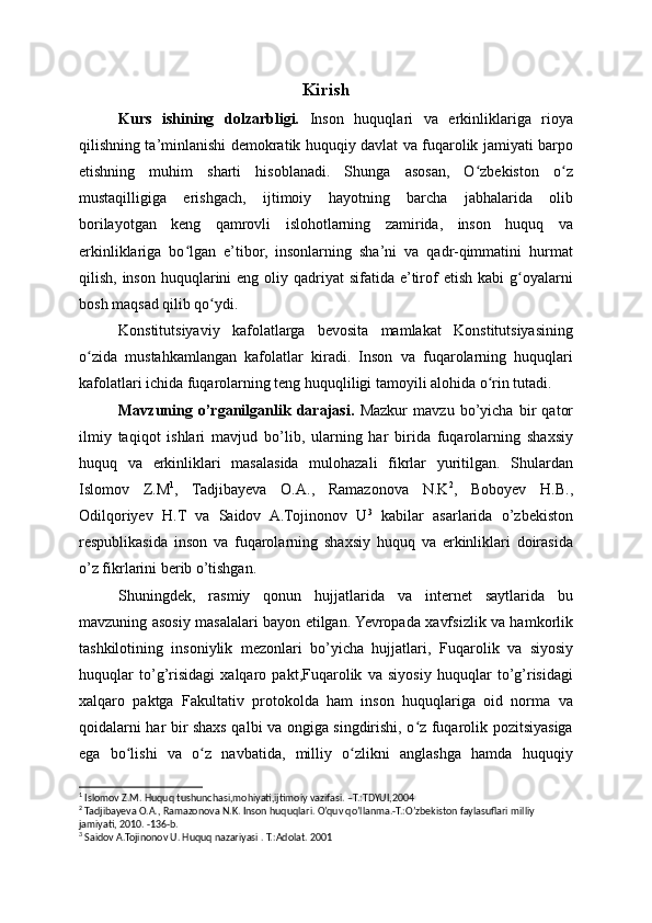 Kirish
Kurs   ishining   dolzarbligi.   Inson   huquqlari   va   erkinliklariga   rioya
qilishning ta’minlanishi demokratik huquqiy davlat va fuqarolik jamiyati barpo
etishning   muhim   sharti   hisoblanadi.   Shunga   asosan,   O zbekiston   o zʻ ʻ
mustaqilligiga   erishgach,   ijtimoiy   hayotning   barcha   jabhalarida   olib
borilayotgan   keng   qamrovli   islohotlarning   zamirida,   inson   huquq   va
erkinliklariga   bo lgan   e’tibor,   insonlarning   sha’ni   va   qadr-qimmatini   hurmat	
ʻ
qilish,  inson  huquqlarini  eng  oliy qadriyat   sifatida e’tirof  etish  kabi   g oyalarni	
ʻ
bosh maqsad qilib qo ydi.	
ʻ
Konstitutsiyaviy   kafolatlarga   bevosita   mamlakat   Konstitutsiyasining
o zida   mustahkamlangan   kafolatlar   kiradi.   Inson   va   fuqarolarning   huquqlari	
ʻ
kafolatlari ichida fuqarolarning teng huquqliligi tamoyili alohida o rin tutadi. 	
ʻ
Mavzuning   o’rganilganlik   darajasi.   Mazkur   mavzu   bo’yicha   bir   qator
ilmiy   taqiqot   ishlari   mavjud   bo’lib,   ularning   har   birida   fuqarolarning   shaxsiy
huquq   va   erkinliklari   masalasida   mulohazali   fikrlar   yuritilgan.   Shulardan
Islomov   Z.M 1
,   Tadjibayeva   O.A.,   Ramazonova   N.K 2
,   Boboyev   H.B.,
Odilqoriyev   H.T   va   Saidov   A.Tojinonov   U 3
  kabilar   asarlarida   o’zbekiston
respublikasida   inson   va   fuqarolarning   shaxsiy   huquq   va   erkinliklari   doirasida
o’z fikrlarini berib o’tishgan.
Shuningdek,   rasmiy   qonun   hujjatlarida   va   internet   saytlarida   bu
mavzuning asosiy masalalari bayon etilgan. Yevropada xavfsizlik va hamkorlik
tashkilotining   insoniylik   mezonlari   bo’yicha   hujjatlari,   Fuqarolik   va   siyosiy
huquqlar   to’g’risidagi   xalqaro   pakt,Fuqarolik   va   siyosiy   huquqlar   to’g’risidagi
xalqaro   paktga   Fakultativ   protokolda   ham   inson   huquqlariga   oid   norma   va
qoidalarni har bir shaxs qalbi va ongiga singdirishi, o z fuqarolik pozitsiyasiga	
ʻ
ega   bo lishi   va   o z   navbatida,   milliy   o zlikni   anglashga   hamda   huquqiy	
ʻ ʻ ʻ
1
 Islomov Z.M. Huquq tushunchasi,mohiyati,ijtimoiy vazifasi. –T.:TDYUI,2004
2
 Tadjibayeva O.A., Ramazonova N.K. Inson huquqlari. O’quv qo’llanma.-T.:O’zbekiston faylasuflari milliy 
jamiyati, 2010. -136-b.
3
 Saidov A.Tojinonov U. Huquq nazariyasi . T.:Adolat. 2001 