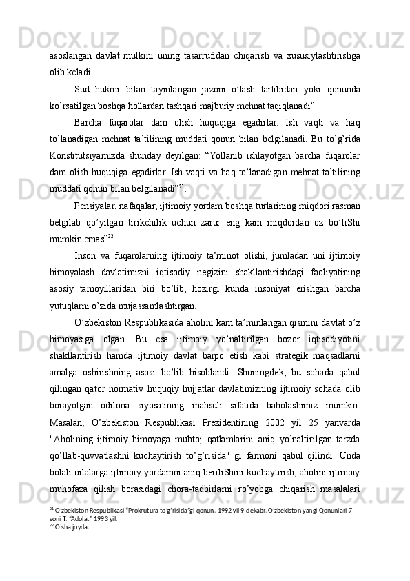 asoslangan   davlat   mulkini   uning   tasarrufidan   chiqarish   va   xususiylashtirishga
olib keladi.
Sud   hukmi   bilan   tayinlangan   jazoni   o’tash   tartibidan   yoki   qonunda
ko’rsatilgan boshqa hollardan tashqari majburiy mehnat taqiqlanadi”.
Barcha   fuqarolar   dam   olish   huquqiga   egadirlar.   Ish   vaqti   va   haq
to’lanadigan   mehnat   ta’tilining   muddati   qonun   bilan   belgilanadi.   Bu   to’g’rida
Konstitutsiyamizda   shunday   deyilgan:   “Yollanib   ishlayotgan   barcha   fuqarolar
dam   olish   huquqiga   egadirlar.   Ish   vaqti   va   haq   to’lanadigan   mehnat   ta’tilining
muddati qonun bilan belgilanadi” 21
.
Pensiyalar, nafaqalar, ijtimoiy yordam boshqa turlarining miqdori rasman
belgilab   qo’yilgan   tirikchilik   uchun   zarur   eng   kam   miqdordan   oz   bo’liShi
mumkin emas” 22
.
Inson   va   fuqarolarning   ijtimoiy   ta’minot   olishi,   jumladan   uni   ijtimoiy
himoyalash   davlatimizni   iqtisodiy   negizini   shakllantirishdagi   faoliyatining
asosiy   tamoyillaridan   biri   bo’lib,   hozirgi   kunda   insoniyat   erishgan   barcha
yutuqlarni o’zida mujassamlashtirgan.
O’zbekiston Respublikasida aholini kam ta’minlangan qismini davlat o’z
himoyasiga   olgan.   Bu   esa   ijtimoiy   yo’naltirilgan   bozor   iqtisodiyotini
shakllantirish   hamda   ijtimoiy   davlat   barpo   etish   kabi   strategik   maqsadlarni
amalga   oshirishning   asosi   bo’lib   hisoblandi.   Shuningdek,   bu   sohada   qabul
qilingan   qator   normativ   huquqiy   hujjatlar   davlatimizning   ijtimoiy   sohada   olib
borayotgan   odilona   siyosatining   mahsuli   sifatida   baholashimiz   mumkin.
Masalan,   O’zbekiston   Respublikasi   Prezidentining   2002   yil   25   yanvarda
"Aholining   ijtimoiy   himoyaga   muhtoj   qatlamlarini   aniq   yo’naltirilgan   tarzda
qo’llab-quvvatlashni   kuchaytirish   to’g’risida"   gi   farmoni   qabul   qilindi.   Unda
bolali oilalarga ijtimoiy yordamni aniq beriliShini kuchaytirish, aholini ijtimoiy
muhofaza   qilish   borasidagi   chora-tadbirlarni   ro’yobga   chiqarish   masalalari
21
 O’zbekiston Respublikasi “Prokrutura to’g’risida”gi qonun. 1992 yil 9-dekabr. O’zbekiston yangi Qonunlari 7-
soni T. “Adolat” 1993 yil.
22
 O’sha joyda. 