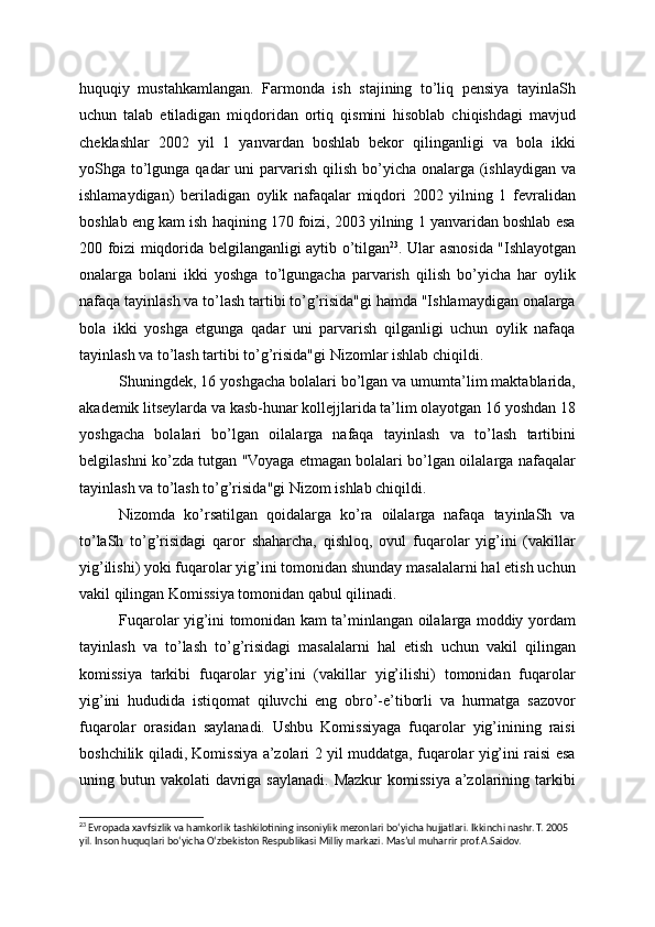 huquqiy   mustahkamlangan.   Farmonda   ish   stajining   to’liq   pensiya   tayinlaSh
uchun   talab   etiladigan   miqdoridan   ortiq   qismini   hisoblab   chiqishdagi   mavjud
cheklashlar   2002   yil   1   yanvardan   boshlab   bekor   qilinganligi   va   bola   ikki
yoShga to’lgunga qadar  uni  parvarish qilish bo’yicha onalarga  (ishlaydigan  va
ishlamaydigan)   beriladigan   oylik   nafaqalar   miqdori   2002   yilning   1   fevralidan
boshlab eng kam ish haqining 170 foizi, 2003 yilning 1 yanvaridan boshlab esa
200 foizi miqdorida belgilanganligi aytib o’tilgan 23
. Ular asnosida "Ishlayotgan
onalarga   bolani   ikki   yoshga   to’lgungacha   parvarish   qilish   bo’yicha   har   oylik
nafaqa tayinlash va to’lash tartibi to’g’risida"gi hamda "Ishlamaydigan onalarga
bola   ikki   yoshga   etgunga   qadar   uni   parvarish   qilganligi   uchun   oylik   nafaqa
tayinlash va to’lash tartibi to’g’risida"gi Nizomlar ishlab chiqildi.
Shuningdek, 16 yoshgacha bolalari bo’lgan va umumta’lim maktablarida,
akademik litseylarda va kasb-hunar kollejjlarida ta’lim olayotgan 16 yoshdan 18
yoshgacha   bolalari   bo’lgan   oilalarga   nafaqa   tayinlash   va   to’lash   tartibini
belgilashni ko’zda tutgan "Voyaga etmagan bolalari bo’lgan oilalarga nafaqalar
tayinlash va to’lash to’g’risida"gi Nizom ishlab chiqildi.
Nizomda   ko’rsatilgan   qoidalarga   ko’ra   oilalarga   nafaqa   tayinlaSh   va
to’laSh   to’g’risidagi   qaror   shaharcha,   qishloq,   ovul   fuqarolar   yig’ini   (vakillar
yig’ilishi) yoki fuqarolar yig’ini tomonidan shunday masalalarni hal etish uchun
vakil qilingan Komissiya tomonidan qabul qilinadi.
Fuqarolar yig’ini tomonidan kam ta’minlangan oilalarga moddiy yordam
tayinlash   va   to’lash   to’g’risidagi   masalalarni   hal   etish   uchun   vakil   qilingan
komissiya   tarkibi   fuqarolar   yig’ini   (vakillar   yig’ilishi)   tomonidan   fuqarolar
yig’ini   hududida   istiqomat   qiluvchi   eng   obro’-e’tiborli   va   hurmatga   sazovor
fuqarolar   orasidan   saylanadi.   Ushbu   Komissiyaga   fuqarolar   yig’inining   raisi
boshchilik qiladi, Komissiya a’zolari 2 yil muddatga, fuqarolar yig’ini raisi esa
uning butun vakolati  davriga  saylanadi. Mazkur  komissiya  a’zolarining tarkibi
23
 Evropada xavfsizlik va hamkorlik tashkilotining insoniylik mezonlari bo‘yicha hujjatlari. Ikkinchi nashr. T. 2005 
yil. Inson huquqlari bo‘yicha O‘zbekiston Respublikasi Milliy markazi. Mas’ul muharrir prof.A.Saidov. 