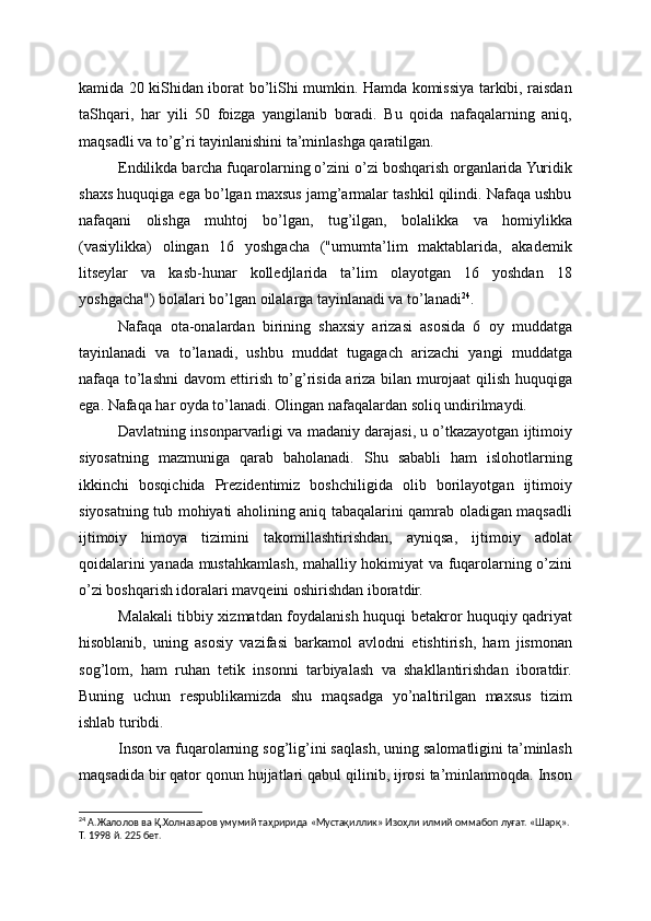 kamida 20 kiShidan iborat bo’liShi mumkin. Hamda komissiya tarkibi, raisdan
taShqari,   har   yili   50   foizga   yangilanib   boradi.   Bu   qoida   nafaqalarning   aniq,
maqsadli va to’g’ri tayinlanishini ta’minlashga qaratilgan.
Endilikda barcha fuqarolarning o’zini o’zi boshqarish organlarida Yuridik
shaxs huquqiga ega bo’lgan maxsus jamg’armalar tashkil qilindi. Nafaqa ushbu
nafaqani   olishga   muhtoj   bo’lgan,   tug’ilgan,   bolalikka   va   homiylikka
(vasiylikka)   olingan   16   yoshgacha   ("umumta’lim   maktablarida,   akademik
litseylar   va   kasb-hunar   kolledjlarida   ta’lim   olayotgan   16   yoshdan   18
yoshgacha") bolalari bo’lgan oilalarga tayinlanadi va to’lanadi 24
.
Nafaqa   ota-onalardan   birining   shaxsiy   arizasi   asosida   6   oy   muddatga
tayinlanadi   va   to’lanadi,   ushbu   muddat   tugagach   arizachi   yangi   muddatga
nafaqa to’lashni davom ettirish to’g’risida ariza bilan murojaat qilish huquqiga
ega. Nafaqa har oyda to’lanadi. Olingan nafaqalardan soliq undirilmaydi.
Davlatning insonparvarligi va madaniy darajasi, u o’tkazayotgan ijtimoiy
siyosatning   mazmuniga   qarab   baholanadi.   Shu   sababli   ham   islohotlarning
ikkinchi   bosqichida   Prezidentimiz   boshchiligida   olib   borilayotgan   ijtimoiy
siyosatning tub mohiyati aholining aniq tabaqalarini qamrab oladigan maqsadli
ijtimoiy   himoya   tizimini   takomillashtirishdan,   ayniqsa,   ijtimoiy   adolat
qoidalarini yanada mustahkamlash, mahalliy hokimiyat va fuqarolarning o’zini
o’zi boshqarish idoralari mavqeini oshirishdan iboratdir.
Malakali tibbiy xizmatdan foydalanish huquqi betakror huquqiy qadriyat
hisoblanib,   uning   asosiy   vazifasi   barkamol   avlodni   etishtirish,   ham   jismonan
sog’lom,   ham   ruhan   tetik   insonni   tarbiyalash   va   shakllantirishdan   iboratdir.
Buning   uchun   respublikamizda   shu   maqsadga   yo’naltirilgan   maxsus   tizim
ishlab turibdi.
Inson va fuqarolarning sog’lig’ini saqlash, uning salomatligini ta’minlash
maqsadida bir qator qonun hujjatlari qabul qilinib, ijrosi ta’minlanmoqda. Inson
24
 А.Жалолов ва Қ.Холназаров умумий таҳририда «Мустақиллик» Изоҳли илмий оммабоп луғат. «Шарқ». 
Т. 1998 й. 225 бет. 