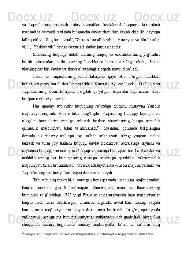 va   fuqarolarning   malakali   tibbiy   xizmatdan   foydalanish   huquqini   ta’minlash
maqsadida davomli ravishda bir qancha davlat dasturlari ishlab chiqilib, hayotga
tatbiq etildi. “Sog’lom avlod”, “Sihat salomatlik yili”, “Homiylar va Shifokorlar
yili”, “Yoshlar yili” davlat dasturlari shular jumlasidandir.
Shaxsning   huquqiy   holati   ularning   huquq   va   erkinliklarining   yig’indisi
bo’lib   qolmasdan,   balki   ularning   burchlarini   ham   o’z   ichiga   oladi,   chunki
ularning har biri davlat va shaxs o’rtasidagi aloqada mavjud bo’ladi.
Inson   va   fuqarolarning   Konstitutsiyada   qayd   etib   o’tilgan   burchlari
konstitutsiyaviy burch deb ham yuritiladi.Konstitutsiyaviy burch – O’zbekiston
fuqarolarining   Konstitutsiyada   belgilab   qo’yilgan,   fuqarolar   bajarishlari   shart
bo’lgan majburiyatlaridir.
Har   qanday   sub’ektiv   huquqning   ro’yobga   chiqishi   muayyan   Yuridik
majburiyatning   ado   etilishi   bilan   bog’liqdir.   Fuqaroning   huquqiy   layoqati   va
o’zgalar   huquqlarini   amalga   oshirish   boshqa   shaxslarning   bunga   monelik
qilmaslik   majburiyati   bilan   ta’minlanadi 25
.   Masalan,   qonunda   belgilangan
doirada   o’z   shaxsiy   mulkiga   ega   bo’lish   imkoniyati,   o’ziga   yoqqan   kasbni
tanlash   va   turar   joy   tanlash   huquqi,   davlat   hokimiyat   idoralariga   saylash   va
saylanish huquqi, mehnat qilish huquqi va boshqa huquqlari barcha shaxslar va
tashkilotlarning   bu   huquqlarning   amalga   oshishiga   qarshilik   ko’rsatmaslik
majburiyati bilan ta’minlanadi. Yuridik adabiyotlarda «inson majburiyatlari» va
fuqarolarning majburiyatlari degan iboralar uchraydi.
Tabiiy huquq maktabi, u yaratgan konsepsiyada insonning majburiyatlari
haqida   umuman   gap   ko’tarilmagan.   Shuningdek,   inson   va   fuqarolarning
huquqlari   to’g’risidagi   1798   yilgi   Fransuz   deklaratsiyasida   ham   majburiyatlar
haqida   hech   narsa   deyilmagan.   Umuman   olganda,   avval   ham   hozirgi   vaqtda
ham   «inson   majburiyatlari»   degan   ibora   rasm   bo’lmadi.   To’g’ri,   «jamiyatda
yaShovchi insonga ma’lum majburiyatlar yuklanadi» deb gapiriladi, biroq Shu
choqqacha   rasmiy   hujjatlarda   bunday   majburiyatlar   ta’rifi   va   ko’lami   aniq
25
 Boboyev H.B., Odilqoriyev H.T. Davlat va huquq nazariyasi. T. “Iqtisodiyot va huquq dunyosi”. 2000.178-b. 