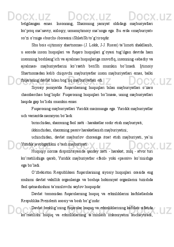 belgilangan   emas.   Insonning,   Shaxsning   jamiyat   oldidagi   majburiyatlari
ko’proq ma’naviy,  axloqiy,  umumijtimoiy  ma’noga ega.  Bu  erda «majburiyat»
so’zi o’rniga «burch» iborasini iShlatiSh to’g’riroqdir.
Shu bois «ijtimoiy shartnoma» (J. Lokk, J-J. Russo) ta’limoti shakllanib,
u   asosda   inson   huquqlari   va   fuqaro   huquqlari   g’oyasi   tug’ilgan   davrda   ham
insonning boshlang’ich va ajralmas huquqlariga muvofiq, insonning «abadiy va
ajralmas»   majburiyatlarini   ko’rsatib   beriSh   mumkin   bo’lmadi.   Ijtimoiy
Shartnomadan   kelib   chiquvchi   majburiyatlar   inson   majburiyatlari   emas,   balki
fuqaroning davlat bilan bog’liq majburiyatlari edi.
Siyosiy   jamiyatda   fuqarolarning   huquqlari   bilan   majburiyatlari   o’zaro
chambarchas   bog’liqdir.   Fuqaroning   huquqlari   bo’lmasa,   uning   majburiyatlari
haqida gap bo’lishi mumkin emas.
Fuqaroning majburiyatlari Yuridik mazmunga ega. Yuridik majburiyatlar
uch variantda namoyon bo’ladi:
birinchidan, shaxsning faol xatti - harakatlar sodir etish majburiyati;
ikkinchidan, shaxsning passiv harakatlanish majburiyatini;
uchinchidan,   davlat   majburlov   chorasiga   itoat   etish   majburiyati,   ya’ni
Yuridik javobgarlikni o’tash majburiyati.
Huquqiy norma dispozitsiyasida qanday xatti  - harakat, xulq - atvor turi
ko’rsatilishiga   qarab,   Yuridik   majburiyatlar   «faol»   yoki   «passiv»   ko’rinishga
ega bo’ladi.
O’zbekiston   Respublikasi   fuqarolarining   siyosiy   huquqlari   orasida   eng
muhimi   davlat   vakillik   organlariga   va   boshqa   hokimiyat   organlarini   tuzishda
faol qatnashishini ta’minlovchi saylov huquqidir. 
Davlat   tomonidan   fuqarolarning   huquq   va   erkinliklarini   kafolatlashda
Respublika Prezidenti asosiy va bosh bo’g’indir.
Davlat boshlig’ining fuqarolar huquq va erkinliklarining kafolati sifatida
ko’rsatilishi   huquq   va   erkinliklarning   ta’minlash   imkoniyatini   kuchaytiradi, 