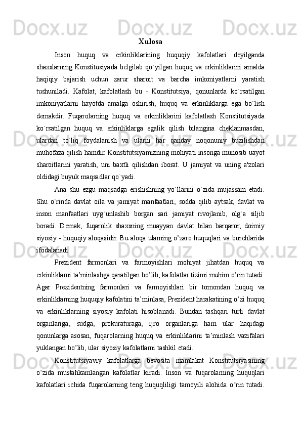 Xulosa
Inson   huquq   va   erkinliklarining   huquqiy   kafolatlari   deyilganda
shaxslarning   Konstitusiyada   belgilab   qo`yilgan   huquq   va   erkinliklarini   amalda
haqiqiy   bajarish   uchun   zarur   sharoit   va   barcha   imkoniyatlarni   yaratish
tushuniladi.   Kafolat,   kafolatlash   bu   -   Konstitutsiya,   qonunlarda   ko`rsatilgan
imkoniyatlarni   hayotda   amalga   oshirish,   huquq   va   erkinliklarga   ega   bo`lish
demakdir.   Fuqarolarning   huquq   va   erkinliklarini   kafolatlash   Konstitutsiyada
ko`rsatilgan   huquq   va   erkinliklarga   egalik   qilish   bilangina   cheklanmasdan,
ulardan   to`liq   foydalanish   va   ularni   har   qanday   noqonuniy   buzilishdan
muhofaza qilish hamdir. Konstitutsiyamizning mohiyati insonga munosib uayot
sharoitlarini   yaratish,   uni   baxtli   qilishdan   iborat.   U   jamiyat   va   uning   a'zolari
oldidagi buyuk maqsadlar qo`yadi. 
Ana   shu   ezgu   maqsadga   erishishning   yo`llarini   o`zida   mujassam   etadi.
Shu   o`rinda   davlat   oila   va   jamiyat   manfaatlari,   sodda   qilib   aytsak,   davlat   va
inson   manfaatlari   uyg`unlashib   borgan   sari   jamiyat   rivojlanib,   olg`a   siljib
boradi.   Demak,   fuqarolik   shaxsning   muayyan   davlat   bilan   barqaror,   doimiy
siyosiy - huquqiy aloqasidir. Bu aloqa ularning o’zaro huquqlari va burchlarida
ifodalanadi.
Prezident   farmonlari   va   farmoyishlari   mohiyat   jihatdan   huquq   va
erkinliklarni ta’minlashga qaratilgan bo’lib, kafolatlar tizimi muhim o’rin tutadi.
Agar   Prezidentning   farmonlari   va   farmoyishlari   bir   tomondan   huquq   va
erkinliklarning huquqiy kafolatini ta’minlasa, Prezident harakatining o’zi huquq
va   erkinliklarning   siyosiy   kafolati   hisoblanadi.   Bundan   tashqari   turli   davlat
organlariga,   sudga,   prokuraturaga,   ijro   organlariga   ham   ular   haqidagi
qonunlarga   asosan,   fuqarolarning   huquq   va   erkinliklarini   ta’minlash   vazifalari
yuklangan bo’lib, ular siyosiy kafolatlarni tashkil etadi.
Konstitutsiyaviy   kafolatlarga   bevosita   mamlakat   Konstitutsiyasining
o zida   mustahkamlangan   kafolatlar   kiradi.   Inson   va   fuqarolarning   huquqlariʻ
kafolatlari   ichida   fuqarolarning   teng   huquqliligi   tamoyili   alohida   o rin   tutadi.	
ʻ 