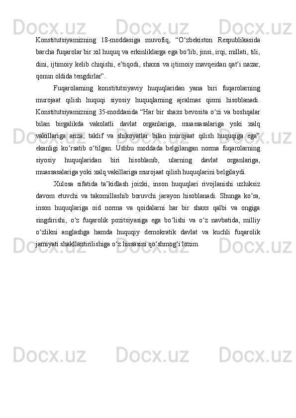 Konstitutsiyamizning   18-moddasiga   muvofiq,   “O zbekiston   Respublikasidaʻ
barcha fuqarolar bir xil huquq va erkinliklarga ega bo lib, jinsi, irqi, millati, tili,
ʻ
dini, ijtimoiy kelib chiqishi, e’tiqodi, shaxsi va ijtimoiy mavqeidan qat’i nazar,
qonun oldida tengdirlar”.
Fuqarolarning   konstitutsiyaviy   huquqlaridan   yana   biri   fuqarolarning
murojaat   qilish   huquqi   siyosiy   huquqlarning   ajralmas   qismi   hisoblanadi.
Konstitutsiyamizning   35-moddasida   “Har   bir   shaxs   bevosita   o zi   va   boshqalar	
ʻ
bilan   birgalikda   vakolatli   davlat   organlariga,   muassasalariga   yoki   xalq
vakillariga   ariza,   taklif   va   shikoyatlar   bilan   murojaat   qilish   huquqiga   ega”
ekanligi   ko rsatib   o tilgan.   Ushbu   moddada   belgilangan   norma   fuqarolarning	
ʻ ʻ
siyosiy   huquqlaridan   biri   hisoblanib,   ularning   davlat   organlariga,
muassasalariga yoki xalq vakillariga murojaat qilish huquqlarini belgilaydi.
Xulosa   sifatida   ta’kidlash   joizki,   inson   huquqlari   rivojlanishi   uzluksiz
davom   etuvchi   va   takomillashib   boruvchi   jarayon   hisoblanadi.   Shunga   ko ra,	
ʻ
inson   huquqlariga   oid   norma   va   qoidalarni   har   bir   shaxs   qalbi   va   ongiga
singdirishi,   o z   fuqarolik   pozitsiyasiga   ega   bo lishi   va   o z   navbatida,   milliy	
ʻ ʻ ʻ
o zlikni   anglashga   hamda   huquqiy   demokratik   davlat   va   kuchli   fuqarolik	
ʻ
jamiyati shakllantirilishiga o z hissasini qo shmog i lozim.	
ʻ ʻ ʻ 