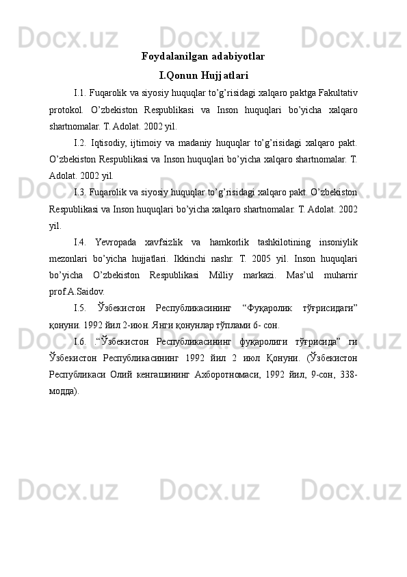 Foydalanilgan adabiyotlar
I.Qonun Hujjatlari
I.1. Fuqarolik va siyosiy huquqlar to’g’risidagi xalqaro paktga Fakultativ
protokol.   O’zbekiston   Respublikasi   va   Inson   huquqlari   bo’yicha   xalqaro
shartnomalar. T. Adolat. 2002 yil.
I.2.   Iqtisodiy,   ijtimoiy   va   madaniy   huquqlar   to’g’risidagi   xalqaro   pakt.
O’zbekiston Respublikasi va Inson huquqlari bo’yicha xalqaro shartnomalar. T.
Adolat. 2002 yil.
I.3. Fuqarolik va siyosiy huquqlar to’g’risidagi xalqaro pakt. O’zbekiston
Respublikasi va Inson huquqlari bo’yicha xalqaro shartnomalar. T. Adolat. 2002
yil.
I.4.   Yevropada   xavfsizlik   va   hamkorlik   tashkilotining   insoniylik
mezonlari   bo’yicha   hujjatlari.   Ikkinchi   nashr.   T.   2005   yil.   Inson   huquqlari
bo’yicha   O’zbekiston   Respublikasi   Milliy   markazi.   Mas’ul   muharrir
prof.A.Saidov.
I.5.   Ўзбекистон   Республикасининг   “Фуқаролик   тўғрисидаги”
қонуни. 1992 йил 2-июн. Янги қонунлар тўплами 6- сон.
I.6.   .“Ўзбекистон   Республикасининг   фуқаролиги   тўғрисида”   ги
Ўзбекистон   Республикасининг   1992   йил   2   июл   Қонуни.   (Ўзбекистон
Республикаси   Олий   кенгашининг   Ахборотномаси,   1992   йил,   9-сон,   338-
модда). 