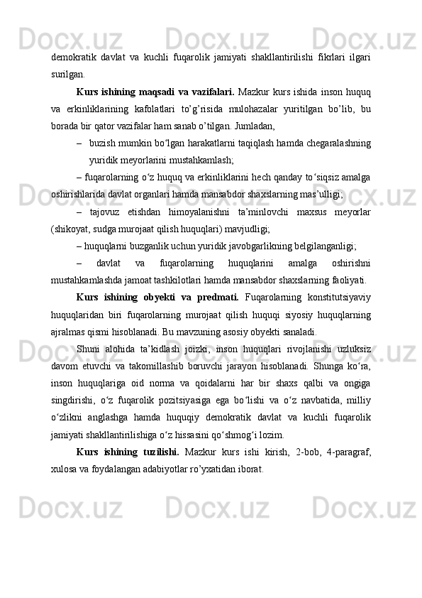 demokratik   davlat   va   kuchli   fuqarolik   jamiyati   shakllantirilishi   fikrlari   ilgari
surilgan.
Kurs   ishining   maqsadi   va   vazifalari.   Mazkur   kurs   ishida   inson   huquq
va   erkinliklarining   kafolatlari   to’g’risida   mulohazalar   yuritilgan   bo’lib,   bu
borada bir qator vazifalar ham sanab o’tilgan. Jumladan,
– buzish mumkin bo lgan harakatlarni taqiqlash hamda chegaralashningʻ
yuridik meyorlarini mustahkamlash;
– fuqarolarning o z huquq va erkinliklarini hech qanday to siqsiz amalga	
ʻ ʻ
oshirishlarida davlat organlari hamda mansabdor shaxslarning mas’ulligi;
–   tajovuz   etishdan   himoyalanishni   ta’minlovchi   maxsus   meyorlar
(shikoyat, sudga murojaat qilish huquqlari) mavjudligi;
– huquqlarni buzganlik uchun yuridik javobgarlikning belgilanganligi;
–   davlat   va   fuqarolarning   huquqlarini   amalga   oshirishni
mustahkamlashda jamoat tashkilotlari hamda mansabdor shaxslarning faoliyati.
Kurs   ishining   obyekti   va   predmati.   Fuqarolarning   konstitutsiyaviy
huquqlaridan   biri   fuqarolarning   murojaat   qilish   huquqi   siyosiy   huquqlarning
ajralmas qismi hisoblanadi. Bu mavzuning asosiy obyekti sanaladi.
Shuni   alohida   ta’kidlash   joizki,   inson   huquqlari   rivojlanishi   uzluksiz
davom   etuvchi   va   takomillashib   boruvchi   jarayon   hisoblanadi.   Shunga   ko ra,	
ʻ
inson   huquqlariga   oid   norma   va   qoidalarni   har   bir   shaxs   qalbi   va   ongiga
singdirishi,   o z   fuqarolik   pozitsiyasiga   ega   bo lishi   va   o z   navbatida,   milliy	
ʻ ʻ ʻ
o zlikni   anglashga   hamda   huquqiy   demokratik   davlat   va   kuchli   fuqarolik	
ʻ
jamiyati shakllantirilishiga o z hissasini qo shmog i lozim.	
ʻ ʻ ʻ
Kurs   ishining   tuzilishi.   Mazkur   kurs   ishi   kirish,   2-bob,   4-paragraf,
xulosa va foydalangan adabiyotlar ro’yxatidan iborat. 