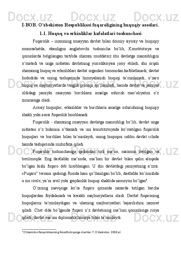 I-BOB. O’zbekiston Respublikasi fuqaroligining huquqiy asoslari.
1.1. Huquq va erkinliklar kafolatlari tushunchasi
Fuqarolik   –   insonning   muayyan   davlat   bilan   doimiy   siyosiy   va   huquqiy
munosabatda,   ekanligini   anglatuvchi   tushuncha   bo’lib,   Konstitutsiya   va
qonunlarda   belgilangan   tartibda   shaxsni   muddatsiz   shu   davlatga   mansubligini
o’rnatadi   va   unga   nisbatan   davlatning   yurisdiksiyasi   joriy   etiladi,   shu   orqali
shaxsning huquq va erkinliklari davlat organlari tomonidan kafolatlanadi, davlat
hududida   va   uning   tashqarisida   himoyalanish   huquqi   ta’minlanadi,   o’zaro
huquq va majburiyatlarda tenglik prinsipi qo’llaniladi, hamda davlat va jamiyat
oldidagi   jamiyki   muayyan   burchlarni   amalga   oshirish   mas’uliyatini   o’z
zimmasiga oladi.
Asosiy   huquqlar,   erkinliklar   va   burchlarni   amalga   oshirishning   huquqiy
shakli yoki asosi fuqarolik hisoblanadi.
Fuqarolik   -   shaxsning   muayyan   davlatga   mansubligi   bo’lib,   davlat   unga
nisbatan   o’z   hukmini   o’tkazadi   va   uni   konstitutsiyada   ko’rsatilgan   fuqarolik
huquqlari   va   burchlari   bilan   ta’minlaydi,   uning   huquqini   ushbu   davlat   ichida
hamda tashqarisida muhofaza qiladi.
Fuqarolik   tushunchasiga   qadimdan   turli   ma’no,   mazmun   berilgan   va
berilmoqda.   Eng   dastlabki   ma’noda,   ma’lum   bir   davlat   bilan   qalin   aloqada
bo’lgan   kishi   fuqaro   deb   hisoblangan.   U   shu   davlatdagi   jamiyatning   a’zosi.
«Fuqaro” termini qadimgi Rimda ham qo’llanilgan bo’lib, dastlabki ko’rinishda
u ius civile, ya’ni sivil yoki grajdanlik huquqi shaklida namoyon bo’lgan 4
.
O’zining   mavqeiga   ko’ra   fuqaro   qonunda   nazarda   tutilgan   barcha
huquqlardan   foydalanadi   va   kerakli   majburiyatlarni   oladi.   Davlat   fuqaroning
huquqlarini   ta’minlaydigan   va   ularning   majburiyatlari   bajarilishini   nazorat
qiladi.   Chet   elda   bo’lganda   fuqaro   o’z   davlatining   ma’lum   qonunlariga   rioya
qiladi, davlat esa uni diplomatik himoya bilan ta’minlaydi.
4
 O‘zbekiston Respublikasining Konstitutsiyasiga sharhlar. T. O‘zbekiston. 2008 yil.  