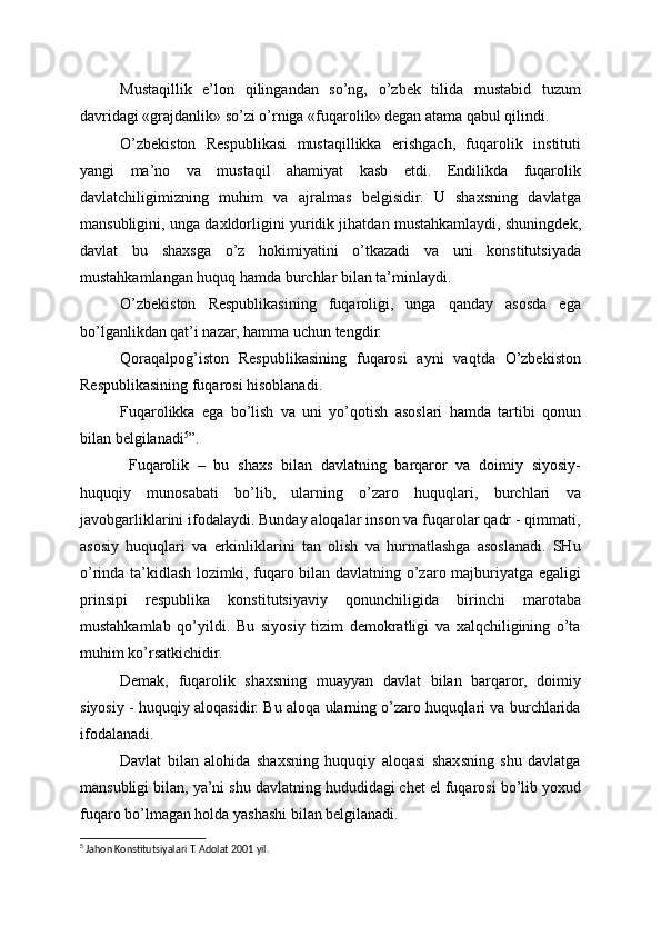 Mustaqillik   e’lon   qilingandan   so’ng,   o’zbek   tilida   mustabid   tuzum
davridagi «grajdanlik» so’zi o’rniga «fuqarolik» degan atama qabul qilindi.
O’zbekiston   Respublikasi   mustaqillikka   erishgach,   fuqarolik   instituti
yangi   ma’no   va   mustaqil   ahamiyat   kasb   etdi.   Endilikda   fuqarolik
davlatchiligimizning   muhim   va   ajralmas   belgisidir.   U   shaxsning   davlatga
mansubligini, unga daxldorligini yuridik jihatdan mustahkamlaydi, shuningdek,
davlat   bu   shaxsga   o’z   hokimiyatini   o’tkazadi   va   uni   konstitutsiyada
mustahkamlangan huquq hamda burchlar bilan ta’minlaydi.
O’zbekiston   Respublikasining   fuqaroligi,   unga   qanday   asosda   ega
bo’lganlikdan qat’i nazar, hamma uchun tengdir.
Qoraqalpog’iston   Respublikasining   fuqarosi   ayni   vaqtda   O’zbekiston
Respublikasining fuqarosi hisoblanadi.
Fuqarolikka   ega   bo’lish   va   uni   yo’qotish   asoslari   hamda   tartibi   qonun
bilan belgilanadi 5
”.
  Fuqarolik   –   bu   shaxs   bilan   davlatning   barqaror   va   doimiy   siyosiy-
huquqiy   munosabati   bo’lib,   ularning   o’zaro   huquqlari,   burchlari   va
javobgarliklarini ifodalaydi. Bunday aloqalar inson va fuqarolar qadr - qimmati,
asosiy   huquqlari   va   erkinliklarini   tan   olish   va   hurmatlashga   asoslanadi.   SHu
o’rinda ta’kidlash lozimki, fuqaro bilan davlatning o’zaro majburiyatga egaligi
prinsipi   respublika   konstitutsiyaviy   qonunchiligida   birinchi   marotaba
mustahkamlab   qo’yildi.   Bu   siyosiy   tizim   demokratligi   va   xalqchiligining   o’ta
muhim ko’rsatkichidir.
Demak,   fuqarolik   shaxsning   muayyan   davlat   bilan   barqaror,   doimiy
siyosiy - huquqiy aloqasidir. Bu aloqa ularning o’zaro huquqlari va burchlarida
ifodalanadi.
Davlat   bilan   alohida   shaxsning   huquqiy   aloqasi   shaxsning   shu   davlatga
mansubligi bilan, ya’ni shu davlatning hududidagi chet el fuqarosi bo’lib yoxud
fuqaro bo’lmagan holda yashashi bilan belgilanadi.
5
 Jahon Konstitutsiyalari T. Adolat 2001 yil.  