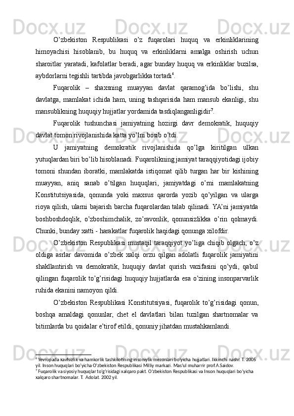 O’zbekiston   Respublikasi   o’z   fuqarolari   huquq   va   erkinliklarining
himoyachisi   hisoblanib,   bu   huquq   va   erkinliklarni   amalga   oshirish   uchun
sharoitlar yaratadi, kafolatlar beradi, agar bunday huquq va erkinliklar buzilsa,
aybdorlarni tegishli tartibda javobgarlikka tortadi 6
.
Fuqarolik   –   shaxsning   muayyan   davlat   qaramog’ida   bo’lishi,   shu
davlatga,   mamlakat   ichida   ham,   uning   tashqarisida   ham   mansub   ekanligi,   shu
mansublikning huquqiy hujjatlar yordamida tasdiqlanganligidir 7
.
Fuqarolik   tushunchasi   jamiyatning   hozirgi   davr   demokratik,   huquqiy
davlat tomon rivojlanishida katta yo’lni bosib o’tdi.
U   jamiyatning   demokratik   rivojlanishida   qo’lga   kiritilgan   ulkan
yutuqlardan biri bo’lib hisoblanadi. Fuqarolikning jamiyat taraqqiyotidagi ijobiy
tomoni   shundan   iboratki,   mamlakatda   istiqomat   qilib   turgan   har   bir   kishining
muayyan,   aniq   sanab   o’tilgan   huquqlari,   jamiyatdagi   o’rni   mamlakatning
Konstitutsiyasida,   qonunda   yoki   maxsus   qarorda   yozib   qo’yilgan   va   ularga
rioya qilish, ularni bajarish barcha fuqarolardan talab qilinadi. YA’ni jamiyatda
boshboshdoqlik,   o’zboshimchalik,   zo’ravonlik,   qonunsizlikka   o’rin   qolmaydi.
Chunki, bunday xatti - harakatlar fuqarolik haqidagi qonunga xilofdir.
O’zbekiston   Respublikasi   mustaqil   taraqqiyot   yo’liga   chiqib   olgach,   o’z
oldiga   asrlar   davomida   o’zbek   xalqi   orzu   qilgan   adolatli   fuqarolik   jamiyatini
shakllantirish   va   demokratik,   huquqiy   davlat   qurish   vazifasini   qo’ydi,   qabul
qilingan fuqarolik to’g’risidagi huquqiy hujjatlarda esa o’zining insonparvarlik
ruhida ekanini namoyon qildi.
O’zbekiston   Respublikasi   Konstitutsiyasi,   fuqarolik   to’g’risidagi   qonun,
boshqa   amaldagi   qonunlar,   chet   el   davlatlari   bilan   tuzilgan   shartnomalar   va
bitimlarda bu qoidalar e’tirof etildi, qonuniy jihatdan mustahkamlandi.
6
 Yevropada xavfsizlik va hamkorlik tashkilotining insoniylik mezonlari bo‘yicha hujjatlari. Ikkinchi nashr. T. 2005 
yil. Inson huquqlari bo‘yicha O‘zbekiston Respublikasi Milliy markazi. Mas’ul muharrir prof.A.Saidov. 
7
 Fuqarolik va siyosiy huquqlar to‘g‘risidagi xalqaro pakt. O‘zbekiston Respublikasi va Inson huquqlari bo‘yicha 
xalqaro shartnomalar. T.  Adolat. 2002 yil. 