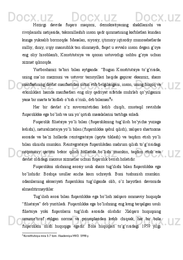 Hozirgi   davrda   fuqaro   maqomi,   demokratiyaning   shakllanishi   va
rivojlanishi natijasida, takomillashib inson qadr qimmatining kafolatlari kundan
kunga yuksalib bormoqda. Masalan, siyosiy, ijtimoiy iqtisodiy munosabatlarda
milliy, diniy, irqiy mansublik tan olinmaydi, faqat u avvalo inson degan g’oya
eng   oliy   hisoblanib,   Konstitutsiya   va   qonun   ustuvorligi   ushbu   g’oya   uchun
xizmat qilmoqda.
Yurtboshimiz   ta’biri   bilan   aytganda:   “Bugun   Konstitutsiya   to’g’risida,
uning   ma’no   mazmuni   va   ustuvor   tamoyillari   haqida   gapirar   ekanmiz,   shaxs
manfaatining davlat manfaatidan ustun etib belgilangani, inson, uning huquq va
erkinliklari   hamda   manfaatlari   eng   oliy   qadriyat   sifatida   muhrlab   qo’yilganini
yana bir marta ta’kidlab o’tish o’rinli, deb bilaman 8
».
Har   bir   davlat   o’z   suverenitetidan   kelib   chiqib,   mustaqil   ravishda
fuqarolikka ega bo’lish va uni yo’qotish masalalarini tartibga soladi.
Fuqarolik   filiatsiya   yo’li   bilan   (fuqarolikning   tug’ilish   bo’yicha   yuzaga
kelishi), naturalizatsiya yo’li bilan (fuqarolikka qabul qilish), xalqaro shartnoma
asosida   va   ba’zi   hollarda   reintegratsiya   (qayta   tiklash)   va   taqdim   etish   yo’li
bilan olinishi mumkin. Reintegratsiya fuqarolikdan mahrum qilish to’g’risidagi
noqonuniy   qarorni   bekor   qilish   hollarida   bo’lishi   mumkin,   taqdim   etish   esa
davlat oldidagi maxsus xizmatlar uchun fuqarolik berish holatidir.
Fuqarolikni   olishning   asosiy   usuli   shaxs   tug’ilishi   bilan   fuqarolikka   ega
bo’lishidir.   Boshqa   usullar   ancha   kam   uchraydi.   Buni   tushunish   mumkin:
odamlarning   aksariyati   fuqarolikni   tug’ilganda   olib,   o’z   hayotlari   davomida
almashtirmaydilar.
Tug’ilish   asosi   bilan   fuqarolikka   ega   bo’lish   xalqaro   ommaviy   huquqda
“filiatsiya” deb yuritiladi. Fuqarolikka ega bo’lishning eng keng tarqalgan usuli
filiatsiya   yoki   fuqarolarni   tug’ilish   asosida   olishdir.   Xalqaro   huquqning
umume’tirof   etilgan   norma   va   prinsiplaridan   kelib   chiqsak,   har   bir   bola
fuqarolikni   olish   huquqiga   egadir.   Bola   huquqlari   to’g’risidagi   1959   yilgi
8
 Konstitutsiya mira 1-7 tom. Akademiya MVD. 1998 y. 