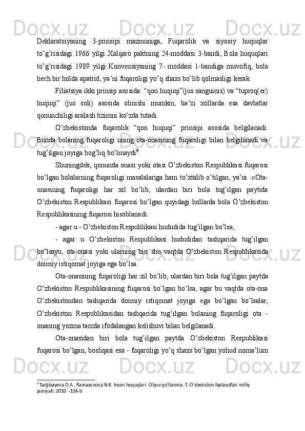 Deklaratsiyaning   3-prinsipi   mazmuniga,   Fuqarolik   va   siyosiy   huquqlar
to’g’risidagi   1966   yilgi   Xalqaro   paktning   24-moddasi   3-bandi,   Bola   huquqlari
to’g’risidagi   1989   yilgi   Konvensiyaning   7-   moddasi   1-bandiga   muvofiq,   bola
hech bir holda apatrid, ya’ni fuqaroligi yo’q shaxs bo’lib qolmasligi kerak.
Filiatsiya ikki prinsip asosida: “qon huquqi”(jus sanguinis) va “tuproq(er)
huquqi”   (jus   soli)   asosida   olinishi   mumkin,   ba’zi   xollarda   esa   davlatlar
qonunchiligi aralash tizimni ko’zda tutadi.
O’zbekistonda   fuqarolik   “qon   huquqi”   prinsipi   asosida   belgilanadi.
Bunda   bolaning   fuqaroligi   uning   ota-onasining   fuqaroligi   bilan   belgilanadi   va
tug’ilgan joyiga bog’liq bo’lmaydi 9
.
Shuningdek, qonunda onasi yoki otasi O’zbekiston Respublikasi fuqarosi
bo’lgan bolalarning fuqaroligi masalalariga ham to’xtalib o’tilgan, ya’ni :«Ota-
onasining   fuqaroligi   har   xil   bo’lib,   ulardan   biri   bola   tug’ilgan   paytida
O’zbekiston Respublikasi  fuqarosi  bo’lgan quyidagi  hollarda bola O’zbekiston
Respublikasining fuqarosi hisoblanadi:
- agar u - O’zbekiston Respublikasi hududida tug’ilgan bo’lsa;
-   agar   u   O’zbekiston   Respublikasi   hududidan   tashqarida   tug’ilgan
bo’lsayu,   ota-onasi   yoki   ularning   biri   shu   vaqtda   O’zbekiston   Respublikasida
doimiy istiqomat joyiga ega bo’lsa.
Ota-onasining fuqaroligi har xil bo’lib, ulardan biri bola tug’ilgan paytda
O’zbekiston   Respublikasining   fuqarosi   bo’lgan   bo’lsa,   agar   bu   vaqtda   ota-ona
O’zbekistondan   tashqarida   doimiy   istiqomat   joyiga   ega   bo’lgan   bo’lsalar,
O’zbekiston   Respublikasidan   tashqarida   tug’ilgan   bolaning   fuqaroligi   ota   -
onaning yozma tarzda ifodalangan kelishuvi bilan belgilanadi.
Ota-onasidan   biri   bola   tug’ilgan   paytda   O’zbekiston   Respublikasi
fuqarosi bo’lgan, boshqasi esa - fuqaroligi yo’q shaxs bo’lgan yohud noma’lum
9
 Tadjibayeva O.A., Ramazonova N.K. Inson huquqlari. O’quv qo’llanma.-T.:O’zbekiston faylasuflari milliy 
jamiyati, 2010. -136-b. 