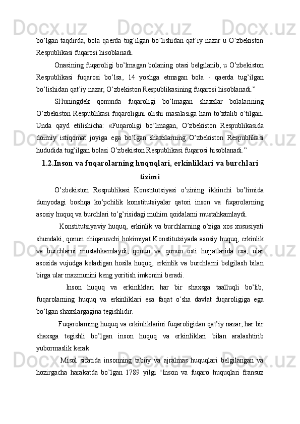 bo’lgan   taqdirda,  bola   qaerda  tug’ilgan  bo’lishidan   qat’iy   nazar   u  O’zbekiston
Respublikasi fuqarosi hisoblanadi.
Onasining fuqaroligi bo’lmagan bolaning otasi belgilanib, u O’zbekiston
Respublikasi   fuqarosi   bo’lsa,   14   yoshga   etmagan   bola   -   qaerda   tug’ilgan
bo’lishidan qat’iy nazar, O’zbekiston Respublikasining fuqarosi hisoblanadi.”
SHuningdek   qonunda   fuqaroligi   bo’lmagan   shaxslar   bolalarining
O’zbekiston Respublikasi fuqaroligini olishi masalasiga ham to’xtalib o’tilgan.
Unda   qayd   etilishicha:   «Fuqaroligi   bo’lmagan,   O’zbekiston   Respublikasida
doimiy   istiqomat   joyiga   ega   bo’lgan   shaxslarning   O’zbekiston   Respublikasi
hududida tug’ilgan bolasi O’zbekiston Respublikasi fuqarosi hisoblanadi.”
1.2.Inson va fuqarolarning huquqlari, erkinliklari va burchlari
tizimi
O’zbekiston   Respublikasi   Konstitutsiyasi   o’zining   ikkinchi   bo’limida
dunyodagi   boshqa   ko’pchilik   konstitutsiyalar   qatori   inson   va   fuqarolarning
asosiy huquq va burchlari to’g’risidagi muhim qoidalarni mustahkamlaydi.
    Konstitutsiyaviy  huquq,  erkinlik  va burchlarning o’ziga xos  xususiyati
shundaki, qonun chiqaruvchi  hokimiyat  Konstitutsiyada asosiy huquq, erkinlik
va   burchlarni   mustahkamlaydi,   qonun   va   qonun   osti   hujjatlarida   esa,   ular
asosida   vujudga   keladigan   hosila   huquq,  erkinlik  va   burchlarni   belgilash   bilan
birga ular mazmunini keng yoritish imkonini beradi.
    Inson   huquq   va   erkinliklari   har   bir   shaxsga   taalluqli   bo’lib,
fuqarolarning   huquq   va   erkinliklari   esa   faqat   o’sha   davlat   fuqaroligiga   ega
bo’lgan shaxslargagina tegishlidir.
  Fuqarolarning huquq va erkinliklarini fuqaroligidan qat’iy nazar, har bir
shaxsga   tegishli   bo’lgan   inson   huquq   va   erkinliklari   bilan   aralashtirib
yubormaslik kerak.
    Misol   sifatida   insonning   tabiiy   va   ajralmas   huquqlari   belgilangan   va
hozirgacha   harakatda   bo’lgan   1789   yilgi   "Inson   va   fuqaro   huquqlari   fransuz 