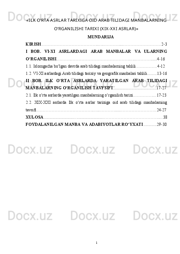 « ILK O‘RTA  A SRLA R TA RIX IGA  OID A RA B TILIDA GI  MA N BA LA RN IN G
O‘RGA N ILI SHI  TA RIX I  (X IX -X X I  ASRLA R)»
MUNDARIJA
KIRISH ………………………………………………...…...…… ……… .....………………………………… 2 - 3
I   BOB.   VI-XI   ASRLARDAGI   ARAB   MANBALAR   VA   ULARNING
O‘RGANILISHI ….……….… ………………………………………………...…...…… ……… ....... . . 4 - 16
1.1. Islomgacha bo‘lgan davrda  arab tilidagi manbalarning tahlili ………………… 4 - 12
1.2. VI-XI asrlardagi Arab tilidagi tarixiy va geografik manbalari tahlili . ............ 13 - 16
II   BOB.   ILK   O‘RTA   ASRLARDA   YARATILGAN   ARAB   TILIDAGI
MANBALARNING O‘RGANILISH TAVFSIFI . ............. ... ............ ........ ...... ....... .. . . ... . 17-27
2.1. Ilk o‘rta asrlarda yaratilgan manbalarning o‘rganilish tarixi …………… …... … 17-23
2.2.   XIX-XXI   asrlarda   Ilk   o‘rta   asrlar   tarixiga   oid   arab   tilidagi   manbalarning
tavsifi ………………………………………………...…...…… ……… ........…………………………… . … 24 - 27
XULOSA ............. . ..........................…................ ... .. .. ......... .. ………………………………………………...…. 38
FOYDALANILGAN MANBA VA ADABIYOTLAR RO‘YXATI .......... ....... . 29 - 30
1 