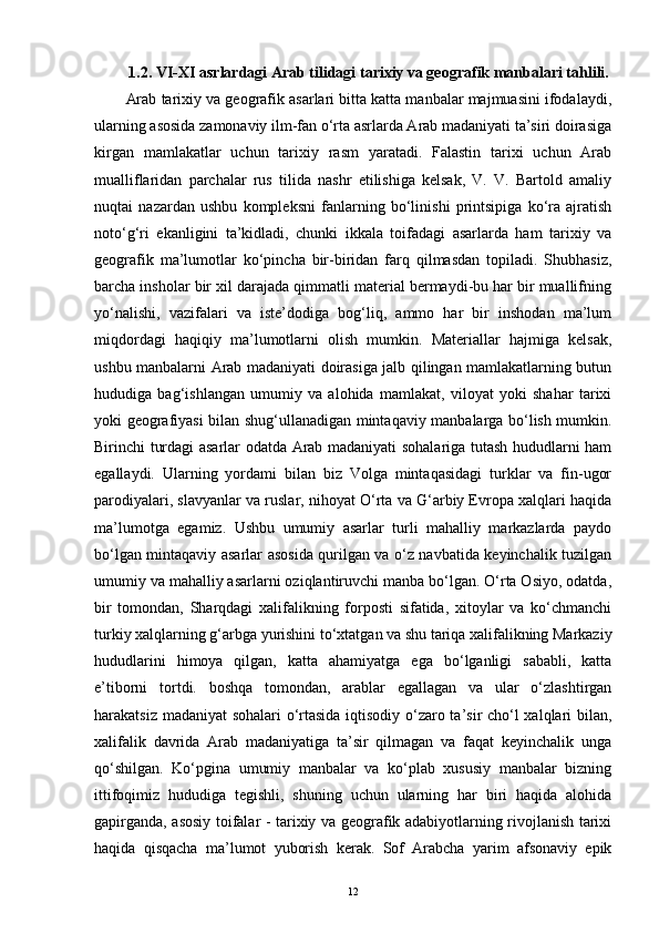 1.2. VI-XI asrlardagi Arab tilidagi tarixiy va geografik manbalari tahlili.
Arab tarixiy va geografik asarlari bitta katta manbalar majmuasini ifodalaydi,
ularning asosida zamonaviy ilm-fan o‘rta asrlarda Arab madaniyati ta’siri doirasiga
kirgan   mamlakatlar   uchun   tarixiy   rasm   yaratadi.   Falastin   tarixi   uchun   Arab
mualliflaridan   parchalar   rus   tilida   nashr   etilishiga   kelsak,   V.   V.   Bartold   amaliy
nuqtai   nazardan   ushbu   kompleksni   fanlarning   bo‘linishi   printsipiga   ko‘ra   ajratish
noto‘g‘ri   ekanligini   ta’kidladi,   chunki   ikkala   toifadagi   asarlarda   ham   tarixiy   va
geografik   ma’lumotlar   ko‘pincha   bir-biridan   farq   qilmasdan   topiladi.   Shubhasiz,
barcha insholar bir xil darajada qimmatli material bermaydi-bu har bir muallifning
yo‘nalishi,   vazifalari   va   iste’dodiga   bog‘liq,   ammo   har   bir   inshodan   ma’lum
miqdordagi   haqiqiy   ma’lumotlarni   olish   mumkin.   Materiallar   hajmiga   kelsak,
ushbu manbalarni Arab madaniyati doirasiga jalb qilingan mamlakatlarning butun
hududiga   bag‘ishlangan   umumiy   va   alohida   mamlakat,   viloyat   yoki   shahar   tarixi
yoki geografiyasi bilan shug‘ullanadigan mintaqaviy manbalarga bo‘lish mumkin.
Birinchi turdagi asarlar odatda Arab madaniyati sohalariga tutash hududlarni ham
egallaydi.   Ularning   yordami   bilan   biz   Volga   mintaqasidagi   turklar   va   fin-ugor
parodiyalari, slavyanlar va ruslar, nihoyat O‘rta va G‘arbiy Evropa xalqlari haqida
ma’lumotga   egamiz.   Ushbu   umumiy   asarlar   turli   mahalliy   markazlarda   paydo
bo‘lgan mintaqaviy asarlar asosida qurilgan va o‘z navbatida keyinchalik tuzilgan
umumiy va mahalliy asarlarni oziqlantiruvchi manba bo‘lgan. O‘rta Osiyo, odatda,
bir   tomondan,   Sharqdagi   xalifalikning   forposti   sifatida,   xitoylar   va   ko‘chmanchi
turkiy xalqlarning g‘arbga yurishini to‘xtatgan va shu tariqa xalifalikning Markaziy
hududlarini   himoya   qilgan,   katta   ahamiyatga   ega   bo‘lganligi   sababli,   katta
e’tiborni   tortdi.   boshqa   tomondan,   arablar   egallagan   va   ular   o‘zlashtirgan
harakatsiz madaniyat sohalari o‘rtasida iqtisodiy o‘zaro ta’sir cho‘l xalqlari bilan,
xalifalik   davrida   Arab   madaniyatiga   ta’sir   qilmagan   va   faqat   keyinchalik   unga
qo‘shilgan.   Ko‘pgina   umumiy   manbalar   va   ko‘plab   xususiy   manbalar   bizning
ittifoqimiz   hududiga   tegishli,   shuning   uchun   ularning   har   biri   haqida   alohida
gapirganda, asosiy toifalar - tarixiy va geografik adabiyotlarning rivojlanish tarixi
haqida   qisqacha   ma’lumot   yuborish   kerak.   Sof   Arabcha   yarim   afsonaviy   epik
12 