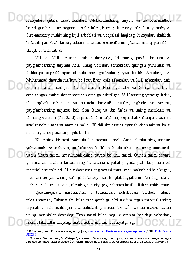 hikoyalar,   qabila   nasabnomalari,   Muhammadning   hayoti   va   xatti-harakatlari
haqidagi afsonalarni begona ta’sirlar bilan, Eron epik-tarixiy an'analari, yahudiy va
Siro-nasroniy muhitining Injil  arboblari  va voqealari  haqidagi  hikoyalari  shaklida
birlashtirgan   Arab   tarixiy   adabiyoti   ushbu   elementlarning   barchasini   qayta   ishlab
chiqdi va birlashtirdi. 
VII   va   VIII   asrlarda   arab   qadimiyligi,   Islomning   paydo   bo‘lishi   va
payg‘ambarning   tarjimai   holi,   uning   vorislari   tomonidan   qilingan   yurishlari   va
fathlariga   bag‘ishlangan   alohida   monografiyalar   paydo   bo‘ldi.   Arablarga   va
Muhammad  davrida  ma’lum   bo‘lgan  Eron  epik  afsonalari   va  Injil  afsonalari  turli
xil   nashrlarda   tuzilgan.   Bu   ish   asosan   Eron,   yahudiy   va   Suriya   muhitidan
arablashgan muhojirlar  tomonidan amalga  oshirilgan. VIII  asrning yarmiga kelib,
ular   og‘zaki   afsonalar   va   birinchi   biografik   asarlar,   og‘zaki   va   yozma,
payg‘ambarning   tarjimai   holi   (Ibn   Ishoq   va   ibn   Sa’d)   va   uning   sheriklari   va
ularning vorislari (Ibn Sa’d) tarjimai hollari to‘plami, keyinchalik shunga o‘xshash
asarlar uchun asos va namuna bo‘ldi. Xuddi shu davrda «yurish kitoblari» va ba’zi
mahalliy tarixiy asarlar paydo bo‘ldi 10
.
X   asrning   birinchi   yarmida   bir   nechta   ajoyib   Arab   olimlarining   asarlari
yakunlandi.   Birinchidan,   bu   Tabariyy   bo‘lib,   u   holda   o‘rta   asrlarning   boshlarida
yaqin   Sharq   tarixi,   musulmonlikning   paydo   bo‘lishi   tarixi,   Qur'on   tarixi   deyarli
yozilmagan.   «Jahon   tarixi»   ning   tuzuvchisi   sayohat   paytida   juda   ko‘p   turli   xil
materiallarni to‘pladi. U o‘z davrining eng yaxshi musulmon maktablarida o‘qigan,
o‘zi dars bergan. Uning ko‘p jildli tarixiy asari ko‘plab hujjatlarni o‘z ichiga oladi,
turli an'analarni etkazadi, ularning haqiqiyligiga ishonch hosil qilish mumkin emas.
Qarama-qarshi   ma’lumotlar   u   tomonidan   kelishuvsiz   beriladi;   ularni
tekislamasdan,   Tabariy   shu   bilan   tadqiqotchiga   o‘zi   taqdim   etgan   materiallarning
qiymati   va   ishonchliligini   o‘zi   baholashga   imkon   beradi 11
.   Ushbu   mavzu   uchun
uning   sosoniylar   davridagi   Eron   tarixi   bilan   bog‘liq   arablar   haqidagi   xabarlari,
asosan lahmidlar haqidagi ma’lumotlar muhim ahamiyatga ega.
10
  Робинсон, Чейз,  Исламская историография ,  Издательство Кембриджского университета , 2003,  ISBN   0-521-
58813-8
11
  Ульрика   Мортенссон,   "ат-Табари",   в   книге   "Мухаммед   в   истории,   мысли   и   культуре:   энциклопедия
Пророка Божьего" , под редакцией К. Фитцпатрика и А. Уокера, Санта-Барбара, ABC-CLIO, 2014, (2 тома.).
13 