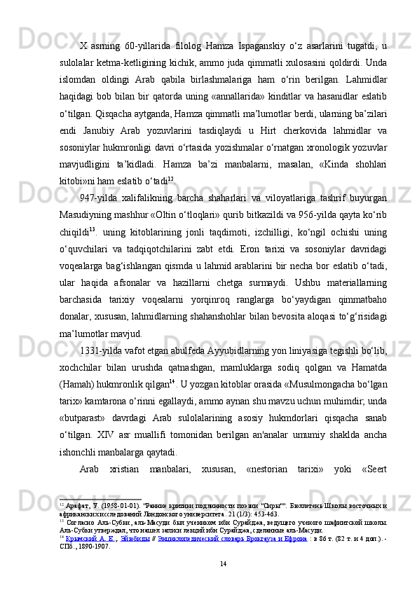 X   asrning   60-yillarida   filolog   Hamza   Ispaganskiy   o‘z   asarlarini   tugatdi,   u
sulolalar ketma-ketligining kichik, ammo juda qimmatli xulosasini  qoldirdi. Unda
islomdan   oldingi   Arab   qabila   birlashmalariga   ham   o‘rin   berilgan.   Lahmidlar
haqidagi   bob  bilan  bir  qatorda  uning  «annallarida»  kinditlar   va  hasanidlar  eslatib
o‘tilgan. Qisqacha aytganda, Hamza qimmatli ma’lumotlar berdi, ularning ba’zilari
endi   Janubiy   Arab   yozuvlarini   tasdiqlaydi   u   Hirt   cherkovida   lahmidlar   va
sosoniylar hukmronligi davri o‘rtasida yozishmalar o‘rnatgan xronologik yozuvlar
mavjudligini   ta’kidladi.   Hamza   ba’zi   manbalarni,   masalan,   «Kinda   shohlari
kitobi»ni ham eslatib o‘tadi 12
.
947-yilda   xalifalikning   barcha   shaharlari   va   viloyatlariga   tashrif   buyurgan
Masudiyning mashhur «Oltin o‘tloqlari» qurib bitkazildi va 956-yilda qayta ko‘rib
chiqildi 13
.   uning   kitoblarining   jonli   taqdimoti,   izchilligi,   ko‘ngil   ochishi   uning
o‘quvchilari   va   tadqiqotchilarini   zabt   etdi.   Eron   tarixi   va   sosoniylar   davridagi
voqealarga bag‘ishlangan qismda u lahmid arablarini  bir necha bor eslatib o‘tadi,
ular   haqida   afsonalar   va   hazillarni   chetga   surmaydi.   Ushbu   materiallarning
barchasida   tarixiy   voqealarni   yorqinroq   ranglarga   bo‘yaydigan   qimmatbaho
donalar, xususan, lahmidlarning shahanshohlar bilan bevosita aloqasi to‘g‘risidagi
ma’lumotlar mavjud.
1331-yilda vafot etgan abulfeda Ayyubidlarning yon liniyasiga tegishli bo‘lib,
xochchilar   bilan   urushda   qatnashgan,   mamluklarga   sodiq   qolgan   va   Hamatda
(Hamah) hukmronlik qilgan 14
. U yozgan kitoblar orasida «Musulmongacha bo‘lgan
tarix» kamtarona o‘rinni egallaydi, ammo aynan shu mavzu uchun muhimdir; unda
«butparast»   davrdagi   Arab   sulolalarining   asosiy   hukmdorlari   qisqacha   sanab
o‘tilgan.   XIV   asr   muallifi   tomonidan   berilgan   an'analar   umumiy   shaklda   ancha
ishonchli manbalarga qaytadi.
Arab   xristian   manbalari,   xususan,   «nestorian   tarixi»   yoki   «Seert
12
  Арафат, У. (1958-01-01). "Ранние критики подлинности поэзии "Сиры"".   Бюллетень Школы восточных и
африканских исследований Лондонского университета .  21  (1/3): 453-463.  
13
  Согласно   Аль-Субки ,   аль-Масуди   был   учеником   ибн   Сурайджа,   ведущего   ученого   шафиитской   школы.
Аль-Субки утверждал, что нашел записи лекций ибн Сурайджа, сделанные аль-Масуди.
14
  Крымский А. Е. ,.   Эйюбиды   //   Энциклопедический словарь Брокгауза и Ефрона   : в 86 т. (82 т. и 4 доп.). -
СПб., 1890-1907.
14 