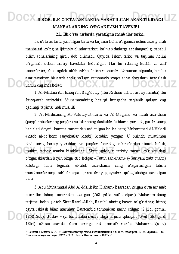 II BOB. ILK O‘RTA ASRLARDA YARATILGAN ARAB TILIDAGI
MANBALARNING O‘RGANILISH TAVFSIFI
2.1. Ilk o‘rta asrlarda yaratilgan manbalar tarixi.
Ilk o‘rta asrlarda yaratilgan tarix va tarjimai holni o‘rganish uchun asosiy arab
manbalari ko‘pgina ijtimoiy olimlar tarixni ko‘plab fanlarga asoslanganligi sababli
bilim   sohalarining   qiroli   deb   bilishadi.   Quyida   Islom   tarixi   va   tarjimai   holini
o‘rganish   uchun   asosiy   havolalar   keltirilgan.   Har   bir   ishning   kuchli   va   zaif
tomonlarini,   shuningdek   ob'ektivlikni   bilish   muhimdir.   Umuman   olganda,   har   bir
asar taxminan bir asrda sodir bo‘lgan zamonaviy voqealar va shaxslarni tasvirlash
uchun eng mos keladi.
1. Al-Madina ibn Ishoq ibn Bag‘dodiy (Ibn Xisham uchun asosiy manba) Ibn
Ishoq-arab   tarixchisi   Muhammadning   hozirgi   kungacha   saqlanib   qolgan   eng
qadimgi tarjimai holi muallifi.
2.   Al-Madinaning   Al-Vakidiy-at-Tarix   va   Al-Maghazi   va   futuh   ash-sham
(payg‘ambarlarning janglari va Islomning dastlabki fathlarini yoritadi, garchi uning
hadislari deyarli hamma tomonidan rad etilgan bo‘lsa ham) Muhammad Al-Vakidi
«kitob   al-do‘kon»   (sayohatlar   kitobi)   kitobini   yozgan.   U   birinchi   musulmon
davlatining   harbiy   yurishlari   va   janglari   haqidagi   afsonalardan   iborat   bo‘lib,
muhim   tarixiy   manba   hisoblanadi.   Shuningdek,   u   tarixiy   roman   ko‘rinishidagi
o‘zgarishlardan keyin bizga etib kelgan «Futuh ash-sham» («Suriyani zabt etish»)
kitobiga   ham   tegishli.   «Futuh   ash-sham»   ning   o‘zgartirilgan   tahriri
musulmonlarning   salibchilarga   qarshi   diniy   g‘ayratini   qo‘zg‘atishga   qaratilgan
edi 16
.
3. Abu Muhammad Abd Al-Malik ibn Hisham- Basradan kelgan o‘rta asr arab
olimi.Ibn   Ishoq   tomonidan   tuzilgan   (768   yilda   vafot   etgan)   Muhammadning
tarjimai holini (kitob Sirat Rasul-Alloh, Rasulullohning hayoti to‘g‘risidagi kitob)
qayta   ishlash   bilan   mashhur;   Bustenfeld   tomonidan   nashr   etilgan   (2   jild,   gettin.,
18581860), Gustav Veyl tomonidan nemis tiliga tarjima qilingan (Weil, Stuttgard,
1864).   «Sira»   asarida   Islom   tarixiga   oid   qimmatli   manba   Muhammad(s.a.v)
16
  Вакиди   /   Беляев   Е.  А.   //   Советская   историческая   энциклопедия   :   в   16  т.   /   под   ред.   Е.  М.   Жукова .  -   М.   :
Советская энциклопедия , 1962. - Т. 2 : Баал - Вашингтон. - 1022 стб.
16 