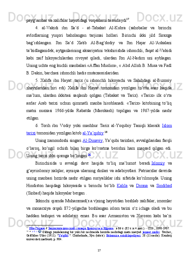 payg‘ambar va xalifalar hayotidagi voqealarni tasvirlaydi 17
.
4.   al-Vakidi   ibn   Sa’d   -   at-Tabakat   Al-Kubra   (sahobalar   va   birinchi
avlodlarning   yuqori   baholangan   tarjimai   hollari.   Birinchi   ikki   jild   Siraxga
bag‘ishlangan.   Ibn   Sa’d   Xatib   Al-Bag‘dodiy   va   Ibn   Hajar   Al-'Askalani
ta’kidlaganidek, aytganlarining aksariyatini tekshirishda ishonchli, faqat al-Vakidi
kabi   zaif   hikoyachilardan   rivoyat   qiladi,   ulardan   Ibn   Al-Nadim   uni   ayblagan.
Uning uchta eng kuchli manbalari «Affan Muslim», « Abd Alloh B. Musa va Fadl
B. Dakin, barchasi ishonchli hadis mutaxassislaridan. 
5.   Xalifa   ibn   Hayat:   tarix   (u   ishonchli   hikoyachi   va   Sahihdagi   al-Buxoriy
shayxlaridan   biri   edi)   Xalifa   ibn   Hayat   tomonidan   yozilgan   to‘rtta   asar   haqida
ma’lum,   ulardan   ikkitasi   saqlanib   qolgan   (Tabakat   va   Tarix).   «Tarix»   ilk   o‘rta
asrlar   Arab   tarixi   uchun   qimmatli   manba   hisoblanadi.   «Tarix»   kitobining   to‘liq
matni   nusxasi   1966-yilda   Rabatda   (Marokash)   topilgan   va   1967-yilda   nashr
etilgan.
6.   Torih   ibn   Vodiy   yoki   mashhur   Tarix   al-Yoqubiy   Taniqli   klassik   Islom
tarixi  tomonidan yozilgan kitob  al-Ya’qubiy . 18
 
Uning zamondoshi singari  Al-Dinaviy , Ya’qubi tarixlari, avvalgilaridan farqli
o‘laroq,   ko‘ngil   ochish   bilan   birga   ko‘rsatma   berishni   ham   maqsad   qilgan   edi.
Uning tarixi ikki qismga bo‘lingan. [a]
Birinchisida   u   avvalgi   davr   haqida   to‘liq   ma’lumot   beradi. Islomiy   va
g‘ayriislomiy xalqlar, ayniqsa  ularning dinlari  va adabiyotlari. Patriarxlar  davrida
uning   manbasi   hozirda   nashr   etilgan   suriyaliklar   ishi   sifatida   ko‘rilmoqda.   Uning
Hindiston   haqidagi   hikoyasida   u   birinchi   bo‘lib   Kalila   va   Dimna   va   Sindibad
(Sinbad) haqida hikoyalar bergan . 
Ikkinchi qismda Muhammad(s.a.v)ning hayotidan boshlab xalifalar, imomlar
va   monarxiya   orqali   872-yilgacha   boshlangan   islom   tarixi   o‘z   ichiga   oladi   va   bu
haddan   tashqari   va   adolatsiz   emas.   Bu   asar   Armaniston   va   Xuroson   kabi   ba’zi
17
  Ибн-Гишам  //  Энциклопедический словарь Брокгауза и Ефрона  : в 86 т. (82 т. и 4 доп.). - СПб., 1890-1907.
18
  ^   a
  b
  v
    Oldingi   jumlalarning   bir   yoki   bir   nechtasida   hozirda   nashrdagi   matn   mavjud   jamoat   mulki :   Tetcher,
Griffithes Uiler (1911). " Ya'qūbī   ". Chisholmda, Xyu (tahrir).   Britannica  entsiklopediyasi .   28   (11-nashr). Kembrij
universiteti matbuoti. p. 904.
17 