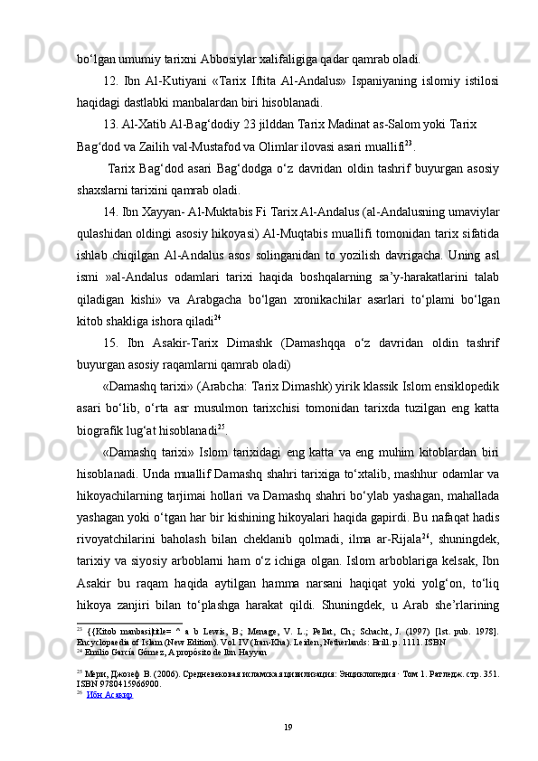 bo‘lgan umumiy tarixni Abbosiylar xalifaligiga qadar qamrab oladi.
12.   Ibn   Al- K utiyani   «Tarix   Iftita   Al-Andalus»   Ispaniyaning   islomiy   istilosi
haqidagi dastlabki manbalardan biri hisoblanadi.
13. Al-Xatib Al-Bag‘dodiy  23 jilddan Tarix Madinat as-Salom yoki Tarix 
Bag dod va Zailih val-Mustafod va Olimlar ilovasi asari muallifiʻ 23
.
  Tarix   Bag‘dod   asari   Bag‘dodga   o‘z   davridan   oldin   tashrif   buyurgan   asosiy
shaxslarni tarixini qamrab oladi.
14. Ibn Xayyan- Al-Muktabis Fi Tarix Al-Andalus (al-Andalusning umaviylar
qulashidan oldingi asosiy hikoyasi) Al-Muqtabis muallifi tomonidan tarix sifatida
ishlab   chiqilgan   Al-Andalus   asos   solinganidan   to   yozilish   davrigacha.   Uning   asl
ismi   »al-Andalus   odamlari   tarixi   haqida   boshqalarning   sa’y-harakatlarini   talab
qiladigan   kishi»   va   Arabgacha   bo‘lgan   xronikachilar   asarlari   to‘plami   bo‘lgan
kitob shakliga ishora qiladi 24
15.   Ibn   Asakir-Tarix   Dimashk   (Damashqqa   o‘z   davridan   oldin   tashrif
buyurgan asosiy raqamlarni qamrab oladi)
«Damashq tarixi» (Arabcha: Tarix Dimashk) yirik klassik Islom ensiklopedik
asari   bo‘lib,   o‘rta   asr   musulmon   tarixchisi   tomonidan   tarixda   tuzilgan   eng   katta
biografik lug‘at hisoblanadi 25
.
«Damashq   tarixi»   Islom   tarixidagi   eng   katta   va   eng   muhim   kitoblardan   biri
hisoblanadi. Unda muallif Damashq shahri tarixiga to‘xtalib, mashhur odamlar va
hikoyachilarning tarjimai hollari va Damashq shahri bo‘ylab yashagan, mahallada
yashagan yoki o‘tgan har bir kishining hikoyalari haqida gapirdi. Bu nafaqat hadis
rivoyatchilarini   baholash   bilan   cheklanib   qolmadi,   ilma   ar-Rijala 26
,   shuningdek,
tarixiy   va   siyosiy   arboblarni   ham   o‘z   ichiga   olgan.   Islom   arboblariga   kelsak,   Ibn
Asakir   bu   raqam   haqida   aytilgan   hamma   narsani   haqiqat   yoki   yolg‘on,   to‘liq
hikoya   zanjiri   bilan   to‘plashga   harakat   qildi.   Shuningdek,   u   Arab   she’rlarining
23
  {{Kitob   manbasi|title=   ^   a   b   Lewis,   B.;   Menage,   V.   L.;   Pellat,   Ch.;   Schacht,   J.   (1997)   [1st.   pub.   1978].
Encyclopaedia of Islam (New Edition). Vol. IV (Iran-Kha). Leiden, Netherlands: Brill. p. 1111.  ISBN
24
  Emilio García Gómez,  A propósito de Ibn Hayyan
25
  Мери ,  Джозеф   В .  (2006).  Средневековая   исламская   цивилизация :  Энциклопедия  ·  Том  1 .  Ратледж .  стр . 351.
ISBN   9780415966900 .
26
    Ибн        Асакир   
19 