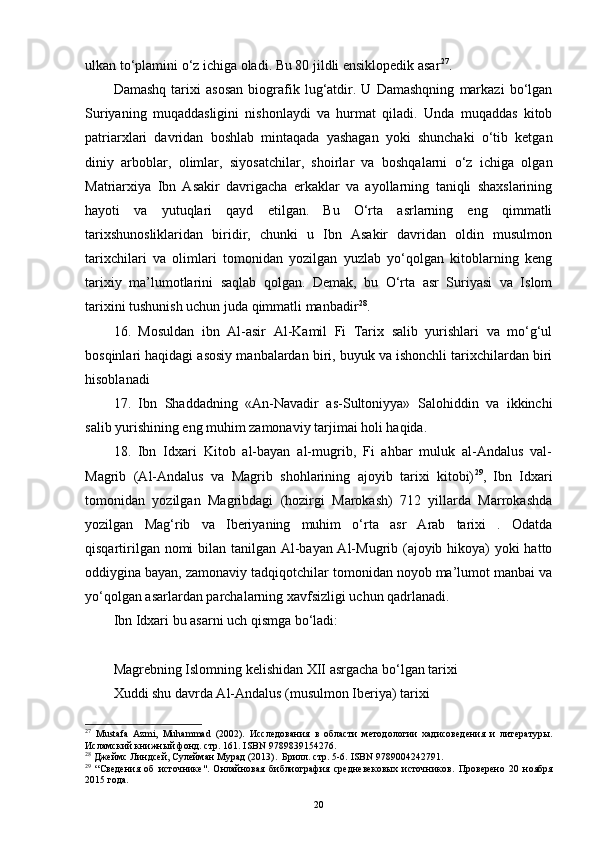 ulkan to‘plamini o‘z ichiga oladi. Bu 80 jildli ensiklopedik asar 27
.
Damashq   tarixi   asosan   biografik   lug‘atdir.   U   Damashqning   markazi   bo‘lgan
Suriyaning   muqaddasligini   nishonlaydi   va   hurmat   qiladi.   Unda   muqaddas   kitob
patriarxlari   davridan   boshlab   mintaqada   yashagan   yoki   shunchaki   o‘tib   ketgan
diniy   arboblar,   olimlar,   siyosatchilar,   shoirlar   va   boshqalarni   o‘z   ichiga   olgan
Matriarxiya   Ibn   Asakir   davrigacha   erkaklar   va   ayollarning   taniqli   shaxslarining
hayoti   va   yutuqlari   qayd   etilgan.   Bu   O‘rta   asrlarning   eng   qimmatli
tarixshunosliklaridan   biridir,   chunki   u   Ibn   Asakir   davridan   oldin   musulmon
tarixchilari   va   olimlari   tomonidan   yozilgan   yuzlab   yo‘qolgan   kitoblarning   keng
tarixiy   ma’lumotlarini   saqlab   qolgan.   Demak,   bu   O‘rta   asr   Suriyasi   va   Islom
tarixini tushunish uchun juda qimmatli manbadir 28
.
16.   Mosuldan   ibn   Al-asir   Al-Kamil   Fi   Tarix   salib   yurishlari   va   mo‘g‘ul
bosqinlari haqidagi asosiy manbalardan biri, buyuk va ishonchli tarixchilardan biri
hisoblanadi
17.   Ibn   Shaddadning   «An-Navadir   as-Sultoniyya»   Salohiddin   va   ikkinchi
salib yurishining eng muhim zamonaviy tarjimai holi haqida.
18.   Ibn   Idxari   Kitob   al-bayan   al-mugrib,   Fi   ahbar   muluk   al-Andalus   val-
Magrib   (Al-Andalus   va   Magrib   shohlarining   ajoyib   tarixi   kitobi) 29
,   Ibn   Idxari
tomonidan   yozilgan   Magribdagi   (hozirgi   Marokash)   712   yillarda   Marrokashda
yozilgan   Mag‘rib   va   Iberiyaning   muhim   o‘rta   asr   Arab   tarixi   .   Odatda
qisqartirilgan nomi  bilan tanilgan Al-bayan Al-Mugrib (ajoyib hikoya)  yoki hatto
oddiygina bayan, zamonaviy tadqiqotchilar tomonidan noyob ma’lumot manbai va
yo‘qolgan asarlardan parchalarning xavfsizligi uchun qadrlanadi.
Ibn Idxari bu asarni uch qismga bo‘ladi:
Magrebning Islomning kelishidan XII asrgacha bo‘lgan tarixi
Xuddi shu davrda Al-Andalus (musulmon Iberiya) tarixi
27
  Mustafa   Azmi,   Muhammad   (2002).   Исследования   в   области   методологии   хадисоведения   и   литературы .
Исламский книжный фонд. стр. 161.  ISBN   9789839154276 .
28
 Джеймс Линдсей, Сулейман Мурад (2013).   Брилл . стр. 5-6.  ISBN   9789004242791 .
29
  “ Сведения   об   источнике" .   Онлайновая   библиография   средневековых   источников .   Проверено   20   ноября
2015  года.
20 