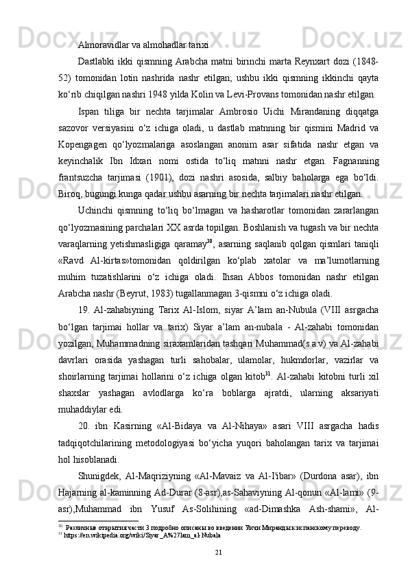 Almoravidlar va almohadlar tarixi
Dastlabki  ikki  qismning  Arabcha  matni  birinchi  marta Reynxart  dozi  (1848-
52)   tomonidan   lotin   nashrida   nashr   etilgan;   ushbu   ikki   qismning   ikkinchi   qayta
ko‘rib chiqilgan nashri 1948 yilda Kolin va Levi-Provans tomonidan nashr etilgan.
Ispan   tiliga   bir   nechta   tarjimalar   Ambrosio   Uichi   Mirandaning   diqqatga
sazovor   versiyasini   o‘z   ichiga   oladi,   u   dastlab   matnning   bir   qismini   Madrid   va
Kopengagen   qo‘lyozmalariga   asoslangan   anonim   asar   sifatida   nashr   etgan   va
keyinchalik   Ibn   Idxari   nomi   ostida   to‘liq   matnni   nashr   etgan.   Fagnanning
frantsuzcha   tarjimasi   (1901),   dozi   nashri   asosida,   salbiy   baholarga   ega   bo‘ldi.
Biroq, bugungi kunga qadar ushbu asarning bir nechta tarjimalari nashr etilgan.
Uchinchi   qismning   to‘liq   bo‘lmagan   va   hasharotlar   tomonidan   zararlangan
qo‘lyozmasining parchalari XX asrda topilgan. Boshlanish va tugash va bir nechta
varaqlarning   yetishmasligiga   qaramay 30
,  asarning   saqlanib   qolgan   qismlari   taniqli
«Ravd   Al-kirtas»tomonidan   qoldirilgan   ko‘plab   xatolar   va   ma’lumotlarning
muhim   tuzatishlarini   o‘z   ichiga   oladi.   Ihsan   Abbos   tomonidan   nashr   etilgan
Arabcha nashr (Beyrut, 1983) tugallanmagan 3-qismni o‘z ichiga oladi.
19.   Al-zahabiyning   Tarix   Al-Islom,   siyar   A’lam   an-Nubula   (VIII   asrgacha
bo‘lgan   tarjimai   hollar   va   tarix)   Siyar   a’lam   an-nubala   -   Al-zahabi   tomonidan
yozilgan, Muhammadning siraxamlaridan tashqari Muhammad(s.a.v) va Al-zahabi
davrlari   orasida   yashagan   turli   sahobalar,   ulamolar,   hukmdorlar,   vazirlar   va
shoirlarning   tarjimai   hollarini   o‘z   ichiga   olgan   kitob 31
.   Al-zahabi   kitobni   turli   xil
shaxslar   yashagan   avlodlarga   ko‘ra   boblarga   ajratdi,   ularning   aksariyati
muhaddiylar edi.
20.   ibn   Kasirning   «Al-Bidaya   va   Al-Nihaya»   asari   VIII   asrgacha   hadis
tadqiqotchilarining   metodologiyasi   bo‘yicha   yuqori   baholangan   tarix   va   tarjimai
hol hisoblanadi.
Shunigdek,   Al-Maqriziyning   «Al-Mavaiz   va   Al-I'ibar»   (Durdona   asar),   ibn
Hajarning al-kaminning Ad-Durar (8-asr),as-Sahaviyning Al-qonun «Al-lami» (9-
asr),Muhammad   ibn   Yusuf   As-Solihining   «ad-Dimashka   Ash-shami»,   Al-
30
   Различные открытия части 3 подробно описаны во введении Уичи Миранды к испанскому переводу.
31
 https://en.wikipedia.org/wiki/Siyar_A%27lam_al-Nubala
21 