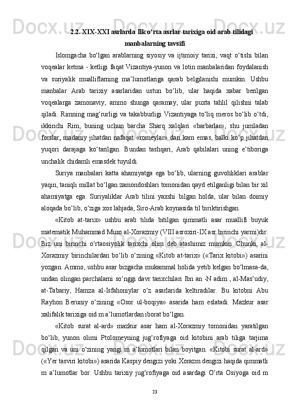 2.2.  XIX-XXI asrlarda Ilk o‘rta asrlar tarixiga oid arab tilidagi
manbalarning tavsifi
Islomgacha   bo‘lgan   arablarning   siyosiy   va   ijtimoiy   tarixi,   vaqt   o‘tishi   bilan
voqealar ketma - ketligi faqat Vizantiya-yunon va lotin manbalaridan foydalanish
va   suriyalik   mualliflarning   ma’lumotlariga   qarab   belgilanishi   mumkin.   Ushbu
manbalar   Arab   tarixiy   asarlaridan   ustun   bo‘lib,   ular   haqida   xabar   berilgan
voqealarga   zamonaviy,   ammo   shunga   qaramay,   ular   puxta   tahlil   qilishni   talab
qiladi. Rimning mag‘rurligi va takabburligi Vizantiyaga to‘liq meros bo‘lib o‘tdi,
ikkinchi   Rim,   buning   uchun   barcha   Sharq   xalqlari   «barbarlar»,   shu   jumladan
forslar,   madaniy   jihatdan   nafaqat   «romeylar»   dan   kam   emas,   balki   ko‘p   jihatdan
yuqori   darajaga   ko‘tarilgan.   Bundan   tashqari,   Arab   qabilalari   uning   e’tiboriga
unchalik chidamli emasdek tuyuldi.
Suriya   manbalari   katta   ahamiyatga   ega   bo‘lib,   ularning   guvohliklari   arablar
yaqin, taniqli millat bo‘lgan zamondoshlari tomonidan qayd etilganligi bilan bir xil
ahamiyatga   ega.   Suriyaliklar   Arab   tilini   yaxshi   bilgan   holda,   ular   bilan   doimiy
aloqada bo‘lib, o‘ziga xos lahjada, Siro-Arab koynasida til biriktirishgan.
«Kitob   at-tarix»   ushbu   arab   tilida   bitilgan   qimmatli   asar   muallifi   buyuk
matematik Muhammad Muso al-Xorazmiy (VIII asroxiri-IX asr birinchi yarmi)dir.
Biz   uni   birinchi   o‘rtaosiyolik   tarixchi   olim   deb   atashimiz   mumkin.   Chunki,   al-
Xorazmiy   birinchilardan   bo‘lib   o‘zining   «Kitob   at-tarix»   («Tarix   kitobi»)   asarini
yozgan. Ammo, ushbu asar bizgacha mukammal holida yetib kelgan bo‘lmasa-da,
undan olingan parchalarni so‘nggi davr tarixchilari Ibn an -N adim , al-Mas’udiy,
at-Tabariy,   Hamza   al-Isfahoniylar   o‘z   asarlarida   keltiradilar.   Bu   kitobni   Abu
Rayhon   Beruniy   o‘zining   «Osor   ul-boqiya»   asarida   ham   eslatadi.   Mazkur   asar
xalifalik tarixiga oid m a’lumotlardan iborat bo‘lgan. 
«Kitob   surat   al-ard»   mazkur   asar   ham   al-Xorazmiy   tomonidan   yaratilgan
bo‘lib,   yunon   olimi   Ptolomeyning   jug‘rofiyaga   oid   kitobini   arab   tiliga   tarjima
qilgan   va   uni   o‘zining   yangi   m   a’lumotlari   bilan   boyitgan.   «Kitobi   surat   al-ard»
(«Yer tasviri kitobi») asarida Kaspiy dengizi yoki Xorazm dengizi haqida qimmatli
m   a’lumotlar   bor.   Ushbu   tarixiy   jug‘rofiyaga   oid   asardagi   O‘rta   Osiyoga   oid   m
23 