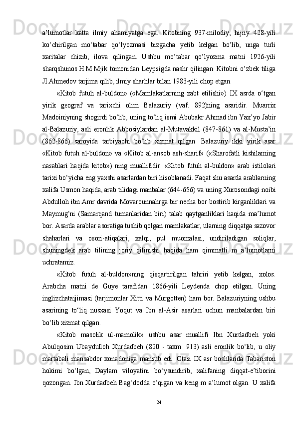 a’lumotlar   katta   ilmiy   ahamiyatga   ega.   Kitobning   937-milodiy,   hijriy   428-yili
ko‘chirilgan   mo‘tabar   qo‘lyozmasi   bizgacha   yetib   kelgan   bo‘lib,   unga   turli
xaritalar   chizib,   ilova   qilingan.   Ushbu   mo‘tabar   qo‘lyozma   matni   1926-yili
sharqshunos H.M.Mjik tomonidan Leypsigda nashr qilingan. Kitobni o‘zbek tiliga
Л .Ahmedov tarjima qilib, ilmiy sharhlar bilan 1983-yili chop etgan. 
«Kitob   futuh   al-buldon»   («Mamlakatlarning   zabt   etilishi»)   IX   asrda   o‘tgan
yirik   geograf   va   tarixchi   olim   Balazuriy   (vaf.   892)ning   asaridir.   Muarrix
Madoiniyning shogirdi bo‘lib, uning to‘liq ismi Abubakr Ahmad ibn Yax’yo Jabir
al-Balazuriy,   asli   eronlik   Abbosiylardan   al-Mutavakkil   (847-861)   va   al-Musta’in
(862-866)   saroyida   tarbiyachi   bo‘lib   xizmat   qilgan.   Balazuriy   ikki   yirik   asar
«Kitob   futuh   al-buldon»   va   «Kitob   al-ansob   ash-sharif»   («Sharofatli   kishilaming
nasablari   haqida   kitob»)   ning   muallifidir.   «Kitob   futuh   al-buldon»   arab   istilolari
tarixi bo‘yicha eng yaxshi asarlardan biri hisoblanadi. Faqat shu asarda arablarning
xalifa Usmon haqida, arab tilidagi manbalar (644-656) va uning Xurosondagi noibi
Abdulloh ibn Amr davrida Movarounnahrga bir necha bor bostirib kirganliklari va
Maymug‘ni   (Samarqand   tumanlaridan   biri)   talab   qaytganliklari   haqida   ma’lumot
bor. Asarda arablar asoratiga tushib qolgan mamlakatlar, ularning diqqatga sazovor
shaharlari   va   osori-atiqalari,   xalqi,   pul   muomalasi,   undiriladigan   soliqlar,
shuningdek   arab   tilining   joriy   qilinishi   haqida   ham   qimmatli   m   a’lumotlarni
uchratamiz. 
«Kitob   futuh   al-buldon»ning   qisqartirilgan   tahriri   yetib   kelgan,   xolos.
Arabcha   matni   de   Guye   tarafidan   1866-yili   Leydenda   chop   etilgan.   Uning
inglizchataijimasi   (tarjimonlar  Xitti  va  Murgotten)  ham   bor.  Balazuriyning  ushbu
asarining   to‘liq   nusxasi   Yoqut   va   Ibn   al-Asir   asarlari   uchun   manbalardan   biri
bo‘lib xizmat qilgan. 
«Kitob   masolik   ul-mamolik»   ushbu   asar   muallifi   Ibn   Xurdadbeh   yoki
Abulqosim   Ubaydulloh   Xurdadbeh   (820   -   taxm.   913)   asli   eronlik   bo‘lib,   u   oliy
martabali   mansabdor   xonadoniga  mansub   edi.  Otasi  IX  asr  boshlarida   Tabariston
hokimi   bo‘lgan,   Daylam   viloyatini   bo‘ysundirib,   xalifaning   diqqat-e’tiborini
qozongan. Ibn Xurdadbeh Bag‘dodda o‘qigan va keng m a’lumot  olgan. U xalifa
24 