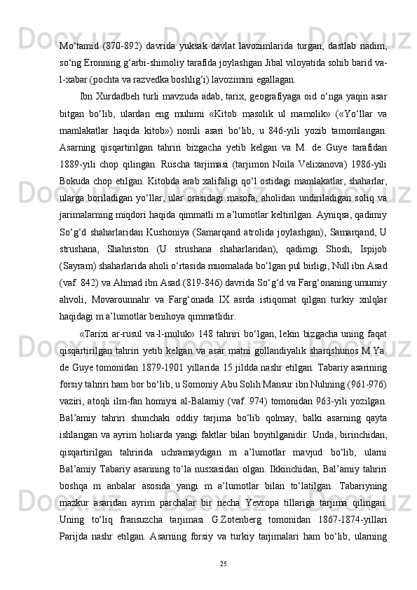 Mo‘tamid   (870-892)   davrida   yuksak   davlat   lavozimlarida   turgan,   dastlab   nadim,
so‘ng Eronning g‘arbi-shimoliy tarafida joylashgan Jibal viloyatida sohib barid va-
l-xabar (pochta va razvedka boshlig‘i) lavozimini egallagan. 
Ibn Xurdadbeh turli  mavzuda adab, tarix, geografiyaga  oid o‘nga yaqin  asar
bitgan   bo‘lib,   ulardan   eng   muhimi   «Kitob   masolik   ul   mamolik»   («Yo‘llar   va
mamlakatlar   haqida   kitob»)   nomli   asari   bo‘lib,   u   846-yili   yozib   tamomlangan.
Asarning   qisqartirilgan   tahriri   bizgacha   yetib   kelgan   va   M.   de   Guye   tarafidan
1889-yili   chop   qilingan.   Ruscha   tarjimasi   (tarjimon   Noila   Velixanova)   1986-yili
Bokuda chop etilgan. Kitobda arab xalifaligi qo‘l ostidagi mamlakatlar, shaharlar,
ularga   boriladigan   yo‘llar,   ular   orasidagi   masofa,   aholidan   undiriladigan   soliq   va
jarimalarning miqdori haqida qimmatli m a’lumotlar keltirilgan. Ayniqsa, qadimiy
So‘g‘d   shaharlaridan   Kushoniya   (Samarqand   atrolida   joylashgan),   Samarqand,   U
strushana,   Shahriston   (U   strushana   shaharlaridan),   qadimgi   Shosh,   Ispijob
(Sayram) shaharlarida aholi o‘rtasida muomalada bo‘lgan pul birligi, Null ibn Asad
(vaf. 842) va Ahmad ibn Asad (819-846) davrida So‘g‘d va Farg‘onaning umumiy
ahvoli,   Movarounnahr   va   Farg‘onada   IX   asrda   istiqomat   qilgan   turkiy   xnlqlar
haqidagi m a’lumotlar benihoya qimmatlidir.
«Tarixi   ar-rusul   va-l-muluk»   148   tahriri   bo‘lgan,   lekin   bizgacha   uning   faqat
qisqartirilgan   tahriri   yetib   kelgan   va   asar   matni   gollandiyalik   sharqshunos   M.Ya.
de Guye tomonidan 1879-1901 yillarida 15 jildda nashr etilgan. Tabariy asarining
forsiy tahriri ham bor bo‘lib, u Somoniy Abu Solih Mansur ibn Nuhning (961-976)
vaziri, atoqli  ilm-fan homiysi  al-Balamiy  (vaf. 974)  tomonidan 963-yili  yozilgan.
Bal’amiy   tahriri   shunchaki   oddiy   tarjima   bo‘lib   qolmay,   balki   asarning   qayta
ishlangan   va   ayrim   holiarda   yangi   faktlar   bilan   boyitilganidir.   Unda,   birinchidan,
qisqartirilgan   tahririda   uchramaydigan   m   a’lumotlar   mavjud   bo‘lib,   ularni
Bal’amiy   Tabariy   asarining   to‘la   nusxasidan   olgan.   Ikkinchidan,   Bal’amiy   tahriri
boshqa   m   anbalar   asosida   yangi   m   a’lumotlar   bilan   to‘latilgan.   Tabariyning
mazkur   asaridan   ayrim   parchalar   bir   necha   Yevropa   tillariga   tarjima   qilingan.
Uning   to‘liq   fransuzcha   tarjimasi   G.Zotenberg   tomonidan   1867-1874-yillari
Parijda   nashr   etilgan.   Asarning   forsiy   va   turkiy   tarjimalari   ham   bo‘lib,   ularning
25 