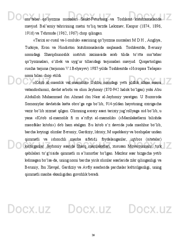 mo‘tabar   qo‘lyozma   nusxalari   Sankt-Peturburg   va   Toshkent   kutubxonalarida
mavjud.   Bal’amiy   tahririning   matni   to‘liq   tarzda   Lakxnav,   Kanpur   (1874,   1896,
1916) va Tehronda (1962, 1967) chop qilingan. 
«Tarixi ar-rusul va-l-muluk» asarining qo‘lyozma nusxalari M D H , Angliya,
Turkiya,   Eron   va   Hindiston   kutubxonalarida   saqlanadi.   Toshkentda,   Beruniy
nomidagi   Sharqshunoslik   instituti   xazinasida   arab   tilida   to‘rtta   mo‘tabar
qo‘lyozmalari,   o‘zbek   va   uyg‘ur   tillaridagi   tarjimalari   mavjud.   Qisqartirilgan
ruscha tarjima (tarjimon V.l.Belyayev) 1987-yilda Toshkentda « История   Табари »
nomi bilan chop etildi. 
«Kitob   al-masolik   val-mamolik»   Ushbu   nomdagi   yetti   jildlik   ulkan   asami
vatandoshimiz, davlat arbobi va olim Jayhoniy (870-942 halok bo‘lgan) yoki Abu
Abdulloh   Muhammad   ibn   Ahmad   ibn   Nasr   al-Jayhoniy   yaratgan.   U   Buxoroda
Somoniylar   davlatida   katta   obro‘ga   ega   bo‘lib,   914-yildan   hayotining   oxirigacha
vazir bo‘lib xizmat qilgan. Olimning asosiy asari tarixiy jug‘rollyaga oid bo‘lib, u
yana   «Kitob   nl-mamolik   fi   m   a’rifiyi   al-mamolik»   («Mamlakatlarni   bilishda
masofalar   kitobi»)   deb   ham   atalgan.   Bu   kitob   o‘z   davrida   juda   mashhur   bo‘lib,
barcha keyingi olimlar Beruniy, Gardiziy, ldrisiy, M uqaddasiy va boshqalar undan
qimmatli   va   ishonchli   manba   sifatid;i   foydalanganlar,   iqtibos   (sitatalar)
keltirganlar.   Jayhoniy   asarida   Sharq   mamlakatlari,   xususan   Movarounnahr,   turk
qabilalari   to‘g‘risida   qimmatli   m   a’lumotlar   bo‘lgan.   Mazkur   asar   bizgacha   yetib
kelmagan bo‘lsa-da, uning nomi barcha yirik olimlar asarlarida zikr qilinganligi va
Beruniy, Ibn Xavqal, Gardiziy va Avfiy asarlarida parchalar keltirilganligi, uning
qimmatli manba ekanligidan guvohlik beradi.
26 