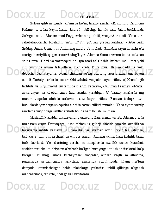 XULOSA
Xulosa   qilib   aytganda,   an’anaga   ko‘ra,   tarixiy   asarlar   «Bismillohi   Rahmonu
Rahim»   so‘zidan   keyin   hamd,   tahmid   -   Allohga   hamdu   sano   bilan   boshlanadi.
So‘ngra,   na’t   -   Muham   mad   Payg‘ambarning   ta’rifi,   maqtovi   bitiladi.   Yana   to‘rt
sahobalar-Xalifai   Roshidin,   ya’ni   tO‘g‘ri   yo‘ldan   yurgan   xalifalar   -   Abu   Bakr
Siddiq, Umar, Usmon va Alilarning madhi o‘rin oladi. Shundan keyin tarixchi o‘z
asariga homiylik qilgan shaxsni ulug‘laydi. Alohida ibora «Ammo ba’d» so‘zidan
so‘ng   muallif   o‘zi   va   yozmoqchi   bo‘lgan   asari   to‘g‘risida   ixcham   ma’lumot   yoki
shu   xususida   ayrim   tafsilotlarni   zikr   etadi.   Buni   mualliflar   muqaddima   yoki
debocha   deb   ataydilar.   Mana   shundan   so‘ng   asarning   asosiy   mazmuni   bayon
etiladi. Tarixiy asarlarda, asosan ikki uslubda voqealar bayon etiladi. a) Xronologik
tartibda, ya’ni yilma-yil. Bu tartibda «Tarixi Tabariy», «Mujmali Fasixiy», «Matla’
as-sa’dayn»   va   «Bobumoma»   kabi   asarlar   yaratilgan.   b)   Tarixiy   asarlarda   eng
muhim   voqealar   alohida   sarlavha   ostida   bayon   etiladi.   Bundan   tashqari   turli
hududlarda yuz bergan voqealar alohida bayon etilishi mumkin. Yana ayrim tarixiy
asarlarda yuqoridagi usullar aralash holida ham kelishi mumkin.
Mustaqillik azaldan insoniyatning orzu-umidlari, armon va iztiroblarini o‘zida
mujassam   etgan.   Darhaqiqat,   inson   tabiatning   gultoji   sifatida   hamisha   ozodlik   va
hurriyatga   intilib   yashaydi.   U   hamisha   har   jihatdan   o‘zini   erkin   his   qilishga,
tahlikasiz  turm   ush  kechirishga  ehtiyoj  sezadi.   Shuning  uchun  ham  kishilik  tarixi
turli   davrlarda   Yer   sharining   barcha   m   intaqalarida   ozodlik   uchun   kurashni,
shaklan turlicha, m ohiyatan o‘xshash bo‘lgan hurriyatga intilish hodisalarini ko‘p
ko‘rgan.   Bugungi   kunda   kechayotgan   voqealar,   asosan   vaqtli   m   atbuotda,
jurnallarda   va   zamonaviy   tarixchilar   asarlarida   yoritilmoqda.   Ularni   ma’lum
darajada   umumlashtirgan   holda   talabalarga   yetkazish,   tahlil   qilishga   o‘rgatish
manbashunos, tarixchi, pedagoglar vazifasidir.
27 